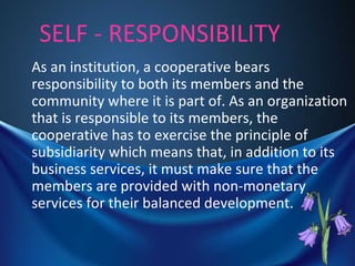 SELF - RESPONSIBILITY
As an institution, a cooperative bears
responsibility to both its members and the
community where it is part of. As an organization
that is responsible to its members, the
cooperative has to exercise the principle of
subsidiarity which means that, in addition to its
business services, it must make sure that the
members are provided with non-monetary
services for their balanced development.
 