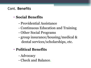 Cont. Benefits
• Social Benefits
- Providential Assistance
- Continuous Education and Training
- Other Social Programs
- group insurance/housing/medical &
dental services/scholarships, etc.
• Political Benefits
- Advocacy
- Check and Balance.
 