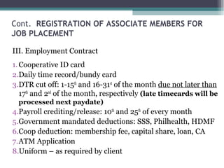 Cont. REGISTRATION OF ASSOCIATE MEMBERS FOR
JOB PLACEMENT
III. Employment Contract
1.Cooperative ID card
2.Daily time record/bundy card
3.DTR cut off: 1-15th
and 16-31st
of the month due not later than
17th
and 2nd
of the month, respectively (late timecards will be
processed next paydate)
4.Payroll crediting/release: 10th
and 25th
of every month
5.Government mandated deductions: SSS, Philhealth, HDMF
6.Coop deduction: membership fee, capital share, loan, CA
7.ATM Application
8.Uniform – as required by client
 