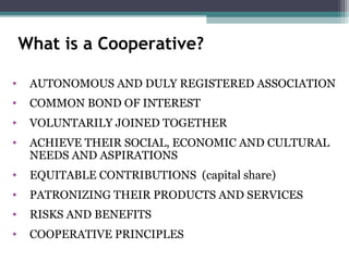 What is a Cooperative?
• AUTONOMOUS AND DULY REGISTERED ASSOCIATION
• COMMON BOND OF INTEREST
• VOLUNTARILY JOINED TOGETHER
• ACHIEVE THEIR SOCIAL, ECONOMIC AND CULTURAL
NEEDS AND ASPIRATIONS
• EQUITABLE CONTRIBUTIONS (capital share)
• PATRONIZING THEIR PRODUCTS AND SERVICES
• RISKS AND BENEFITS
• COOPERATIVE PRINCIPLES
 