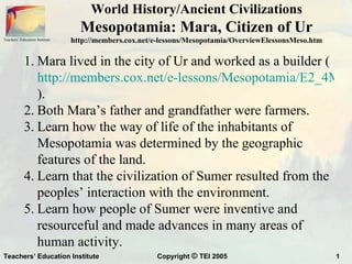 World History/Ancient Civilizations
                                  Mesopotamia: Mara, Citizen of Ur
Teachers’ Education Institute   http://members.cox.net/e-lessons/Mesopotamia/OverviewElessonsMeso.htm

            1. Mara lived in the city of Ur and worked as a builder (
               http://members.cox.net/e-lessons/Mesopotamia/E2_4Mara
               ).
            2. Both Mara’s father and grandfather were farmers.
            3. Learn how the way of life of the inhabitants of
               Mesopotamia was determined by the geographic
               features of the land.
            4. Learn that the civilization of Sumer resulted from the
               peoples’ interaction with the environment.
            5. Learn how people of Sumer were inventive and
               resourceful and made advances in many areas of
               human activity.
Teachers’ Education Institute                          Copyright © TEI 2005                             1
 