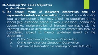 III. Assessing PPST-based Objectives
a. Pre-Observation
9. The default mode of classroom observation shall be
in-person/Face-to-Face observation. In case of any national or
local pronouncements that may affect the operations of the
school (e.g. extended period of work suspensions, community
quarantines, implementation of blended learning, etc.), the
following modes of alternative classroom observation may be
considered, subject to internal guidelines issued by the
Department:
a. Online Synchronous Classroom Observation
b. Online Asynchronous Classroom Observation
c. Classroom Observation via Learning Action Cells LAC)
 
