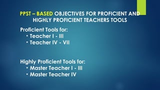 PPST – BASED OBJECTIVES FOR PROFICIENT AND
HIGHLY PROFICIENT TEACHERS TOOLS
Proficient Tools for:
• Teacher I - III
• Teacher IV - VII
Highly Proficient Tools for:
• Master Teacher I - III
• Master Teacher IV
 