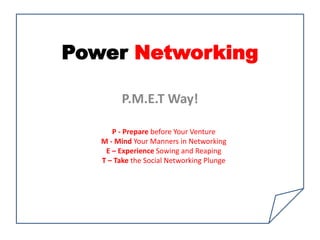 Power Networking

         P.M.E.T Way!

      P - Prepare before Your Venture
   M - Mind Your Manners in Networking
    E – Experience Sowing and Reaping
   T – Take the Social Networking Plunge
 