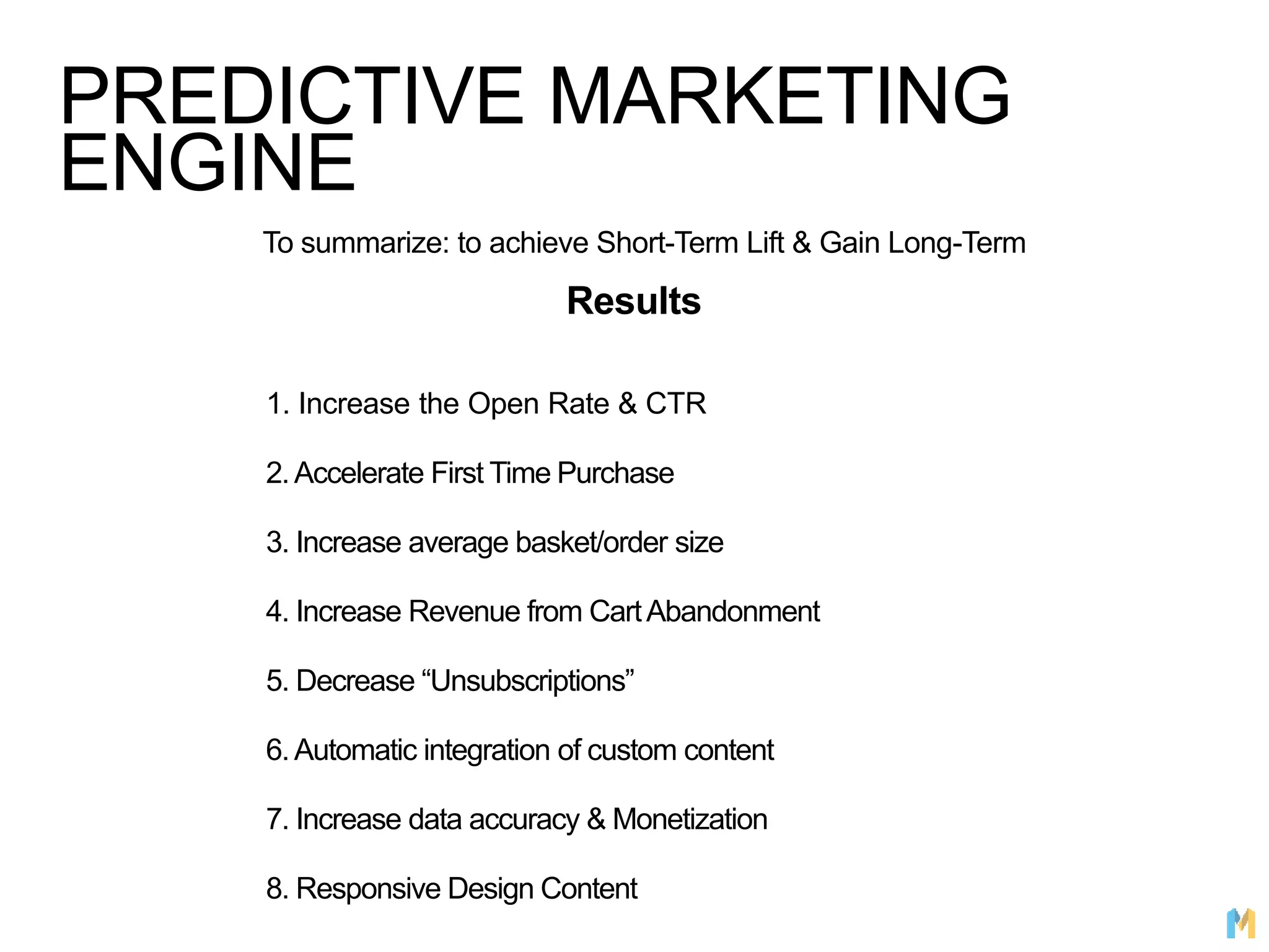 PREDICTIVE MARKETING
ENGINE
To summarize: to achieve Short-Term Lift & Gain Long-Term
Results
1. Increase the Open Rate & CTR
2.Accelerate First Time Purchase
3. Increase average basket/order size
4. Increase Revenue from CartAbandonment
5. Decrease “Unsubscriptions”
6.Automatic integration of custom content
7. Increase data accuracy & Monetization
8. Responsive Design Content
 