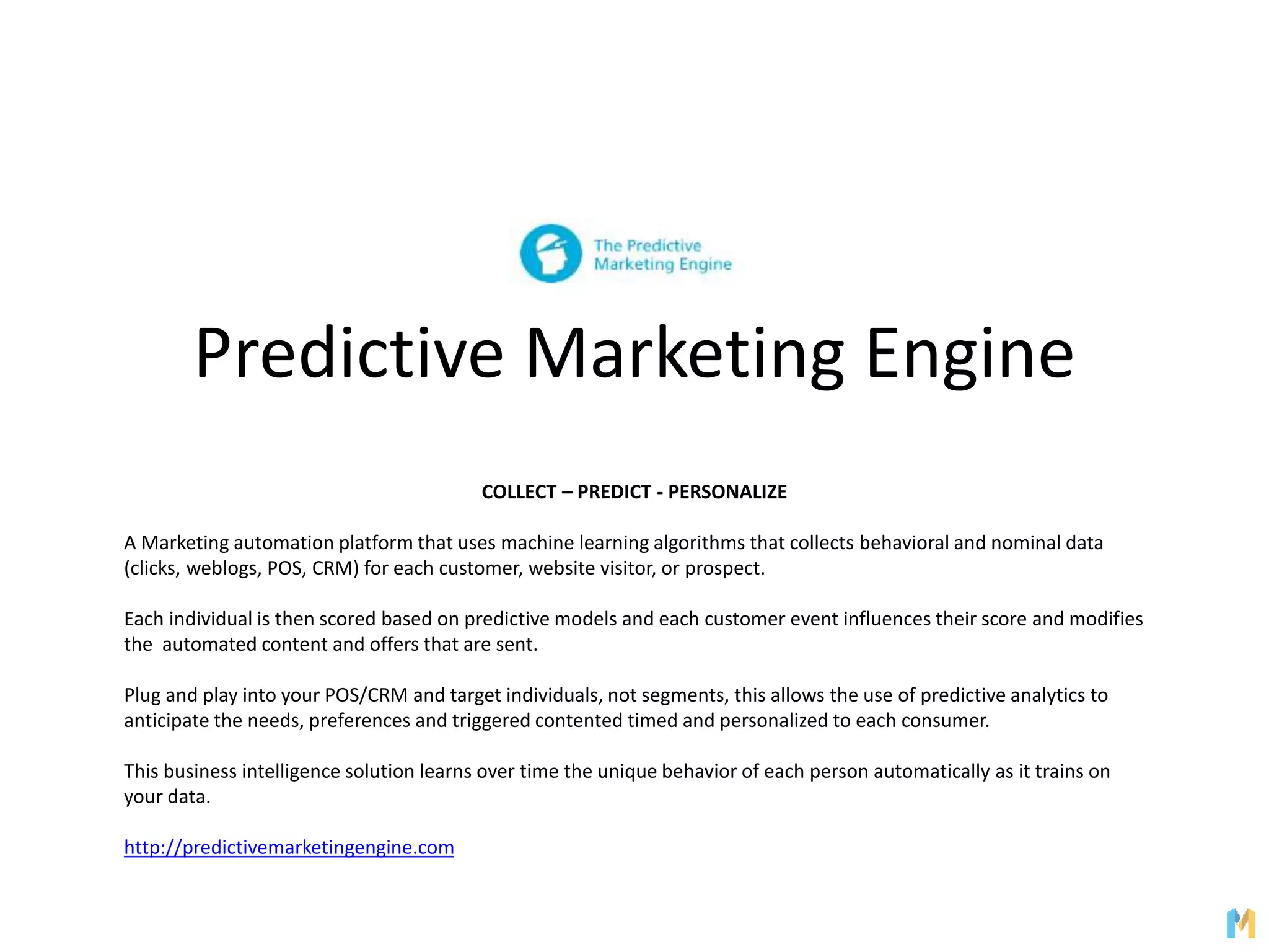 Predictive Marketing Engine
COLLECT – PREDICT - PERSONALIZE
A Marketing automation platform that uses machine learning algorithms that collects behavioral and nominal data
(clicks, weblogs, POS, CRM) for each customer, website visitor, or prospect.
Each individual is then scored based on predictive models and each customer event influences their score and modifies
the automated content and offers that are sent.
Plug and play into your POS/CRM and target individuals, not segments, this allows the use of predictive analytics to
anticipate the needs, preferences and triggered contented timed and personalized to each consumer.
This business intelligence solution learns over time the unique behavior of each person automatically as it trains on
your data.
http://predictivemarketingengine.com
 