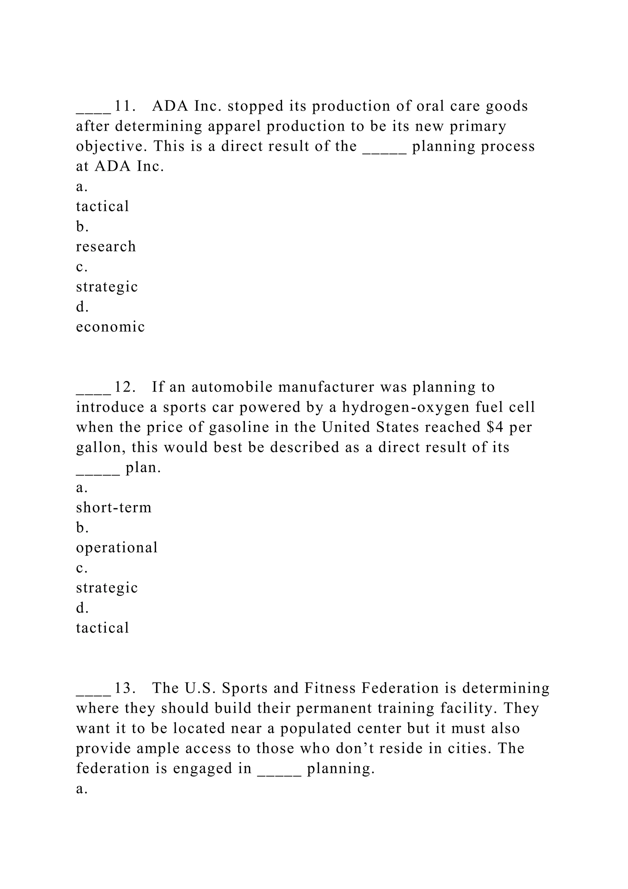 ____ 11. ADA Inc. stopped its production of oral care goods
after determining apparel production to be its new primary
objective. This is a direct result of the _____ planning process
at ADA Inc.
a.
tactical
b.
research
c.
strategic
d.
economic
____ 12. If an automobile manufacturer was planning to
introduce a sports car powered by a hydrogen-oxygen fuel cell
when the price of gasoline in the United States reached $4 per
gallon, this would best be described as a direct result of its
_____ plan.
a.
short-term
b.
operational
c.
strategic
d.
tactical
____ 13. The U.S. Sports and Fitness Federation is determining
where they should build their permanent training facility. They
want it to be located near a populated center but it must also
provide ample access to those who don’t reside in cities. The
federation is engaged in _____ planning.
a.
 