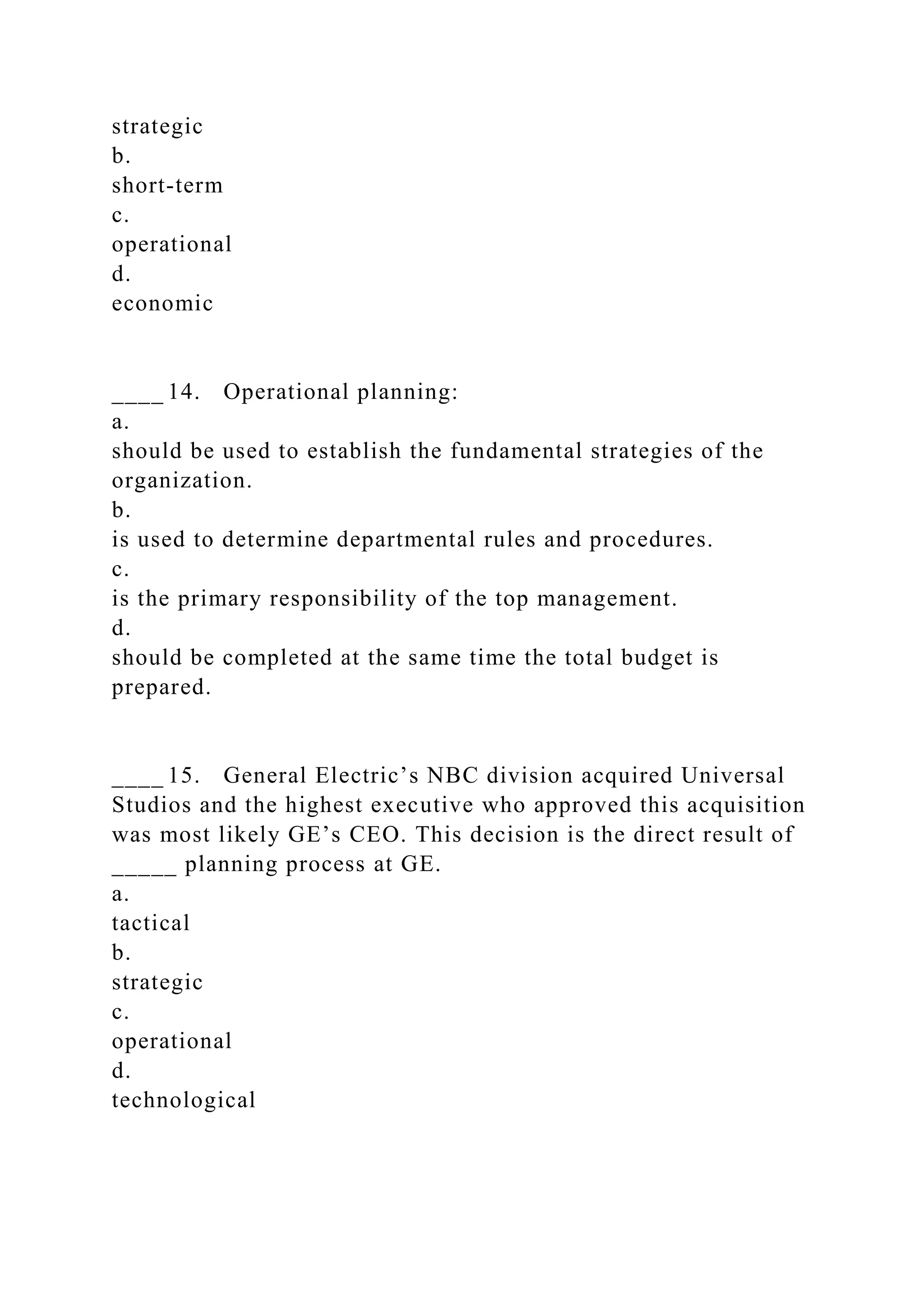 strategic
b.
short-term
c.
operational
d.
economic
____ 14. Operational planning:
a.
should be used to establish the fundamental strategies of the
organization.
b.
is used to determine departmental rules and procedures.
c.
is the primary responsibility of the top management.
d.
should be completed at the same time the total budget is
prepared.
____ 15. General Electric’s NBC division acquired Universal
Studios and the highest executive who approved this acquisition
was most likely GE’s CEO. This decision is the direct result of
_____ planning process at GE.
a.
tactical
b.
strategic
c.
operational
d.
technological
 