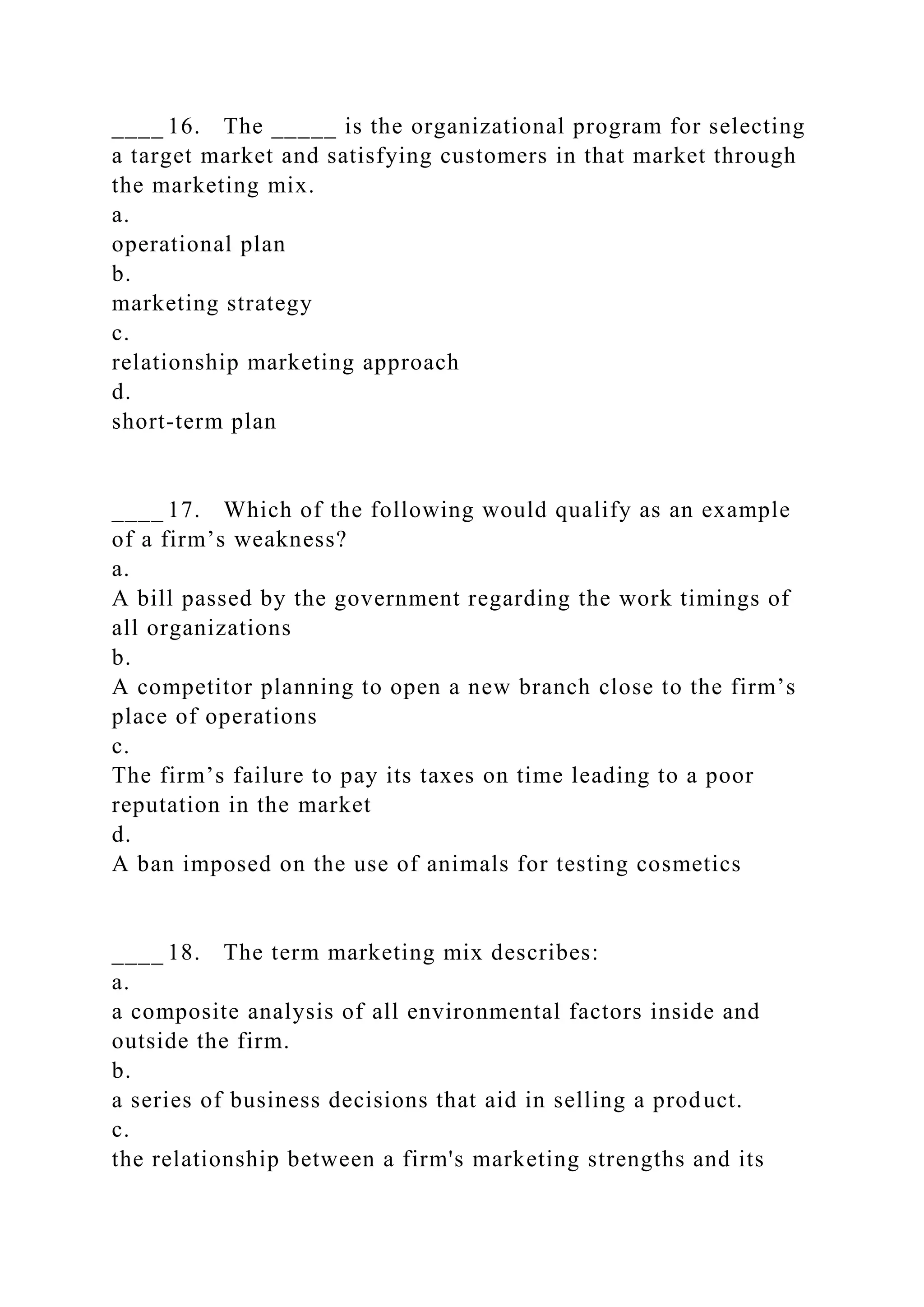 ____ 16. The _____ is the organizational program for selecting
a target market and satisfying customers in that market through
the marketing mix.
a.
operational plan
b.
marketing strategy
c.
relationship marketing approach
d.
short-term plan
____ 17. Which of the following would qualify as an example
of a firm’s weakness?
a.
A bill passed by the government regarding the work timings of
all organizations
b.
A competitor planning to open a new branch close to the firm’s
place of operations
c.
The firm’s failure to pay its taxes on time leading to a poor
reputation in the market
d.
A ban imposed on the use of animals for testing cosmetics
____ 18. The term marketing mix describes:
a.
a composite analysis of all environmental factors inside and
outside the firm.
b.
a series of business decisions that aid in selling a product.
c.
the relationship between a firm's marketing strengths and its
 