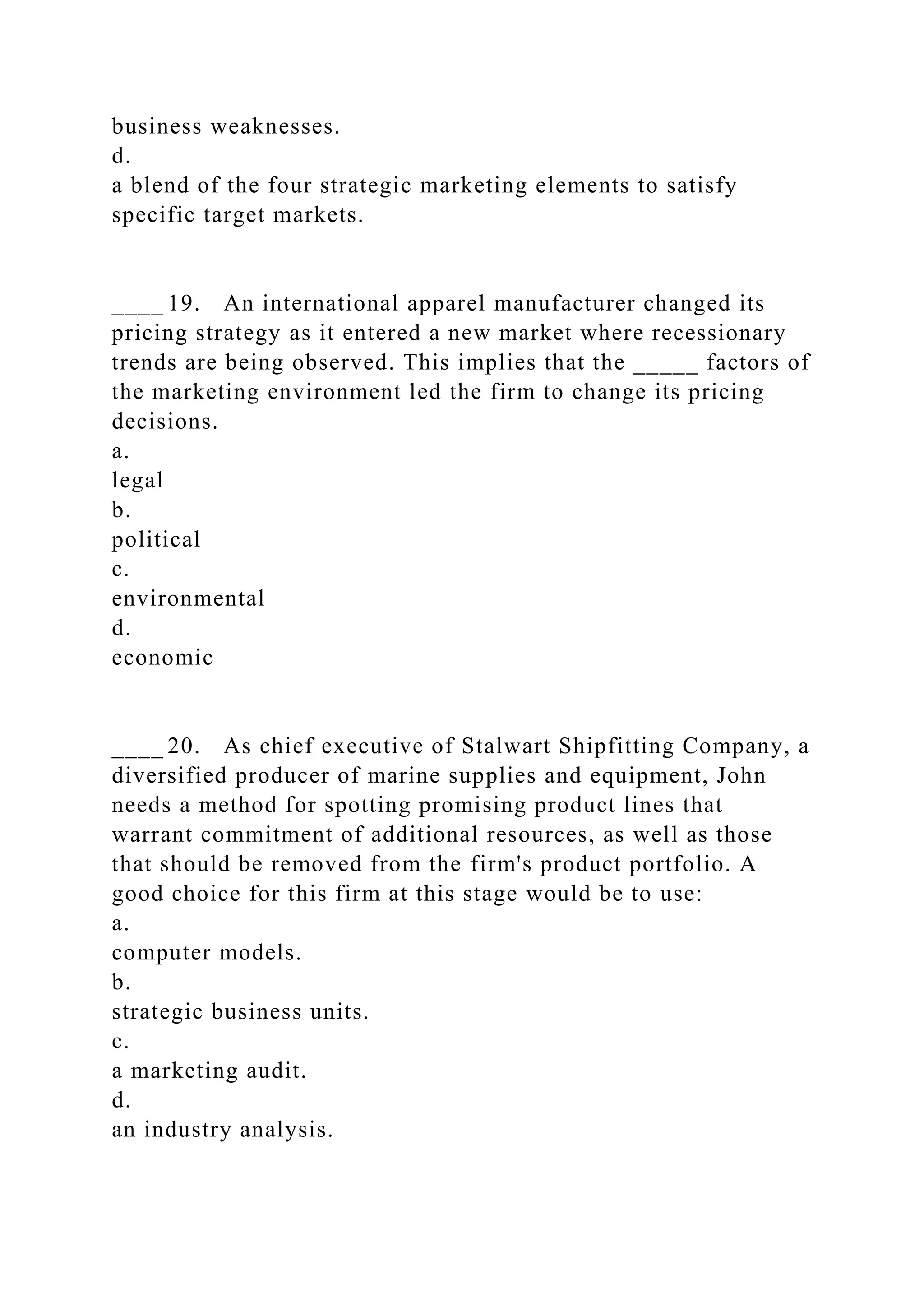 business weaknesses.
d.
a blend of the four strategic marketing elements to satisfy
specific target markets.
____ 19. An international apparel manufacturer changed its
pricing strategy as it entered a new market where recessionary
trends are being observed. This implies that the _____ factors of
the marketing environment led the firm to change its pricing
decisions.
a.
legal
b.
political
c.
environmental
d.
economic
____ 20. As chief executive of Stalwart Shipfitting Company, a
diversified producer of marine supplies and equipment, John
needs a method for spotting promising product lines that
warrant commitment of additional resources, as well as those
that should be removed from the firm's product portfolio. A
good choice for this firm at this stage would be to use:
a.
computer models.
b.
strategic business units.
c.
a marketing audit.
d.
an industry analysis.
 