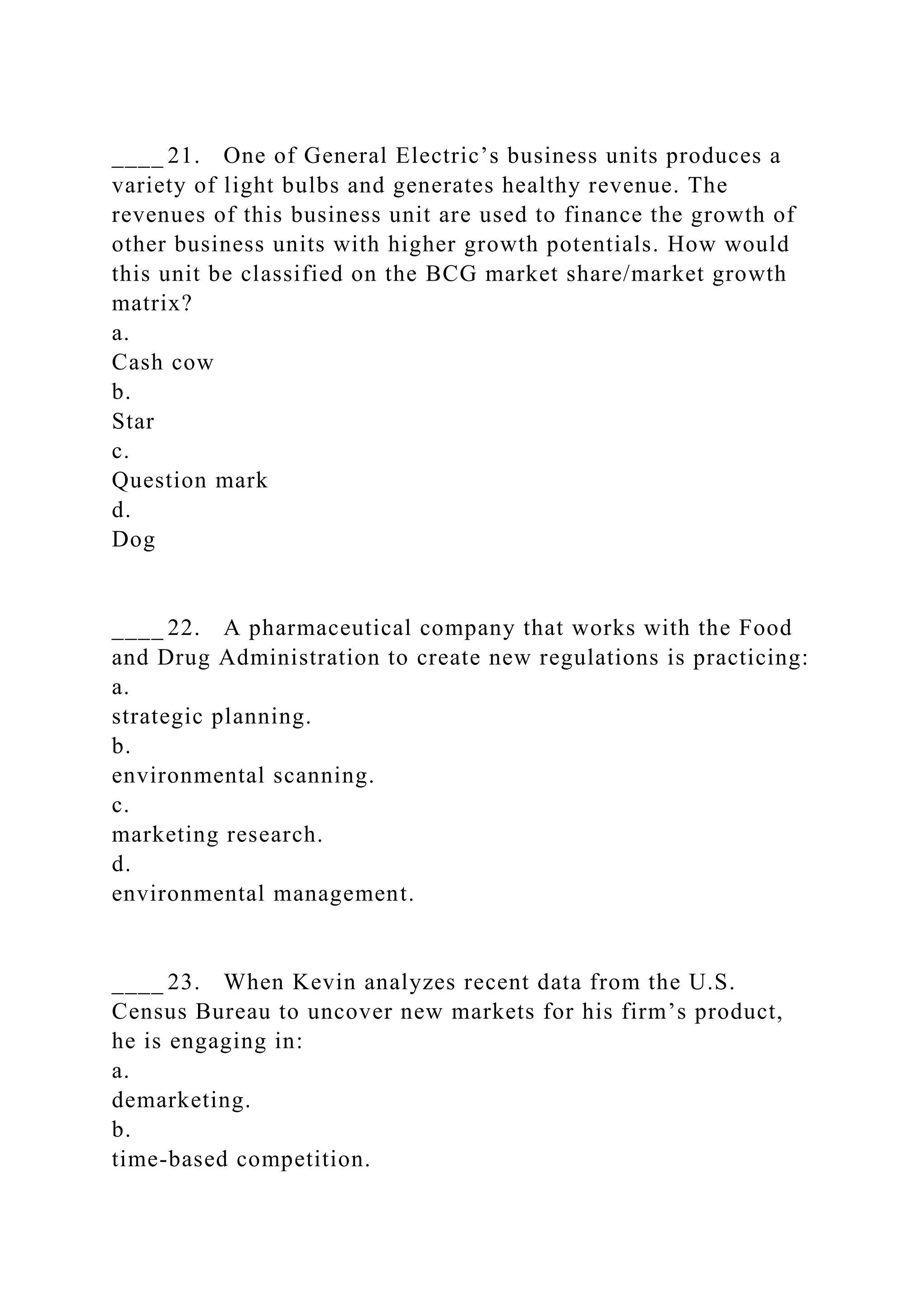 ____ 21. One of General Electric’s business units produces a
variety of light bulbs and generates healthy revenue. The
revenues of this business unit are used to finance the growth of
other business units with higher growth potentials. How would
this unit be classified on the BCG market share/market growth
matrix?
a.
Cash cow
b.
Star
c.
Question mark
d.
Dog
____ 22. A pharmaceutical company that works with the Food
and Drug Administration to create new regulations is practicing:
a.
strategic planning.
b.
environmental scanning.
c.
marketing research.
d.
environmental management.
____ 23. When Kevin analyzes recent data from the U.S.
Census Bureau to uncover new markets for his firm’s product,
he is engaging in:
a.
demarketing.
b.
time-based competition.
 