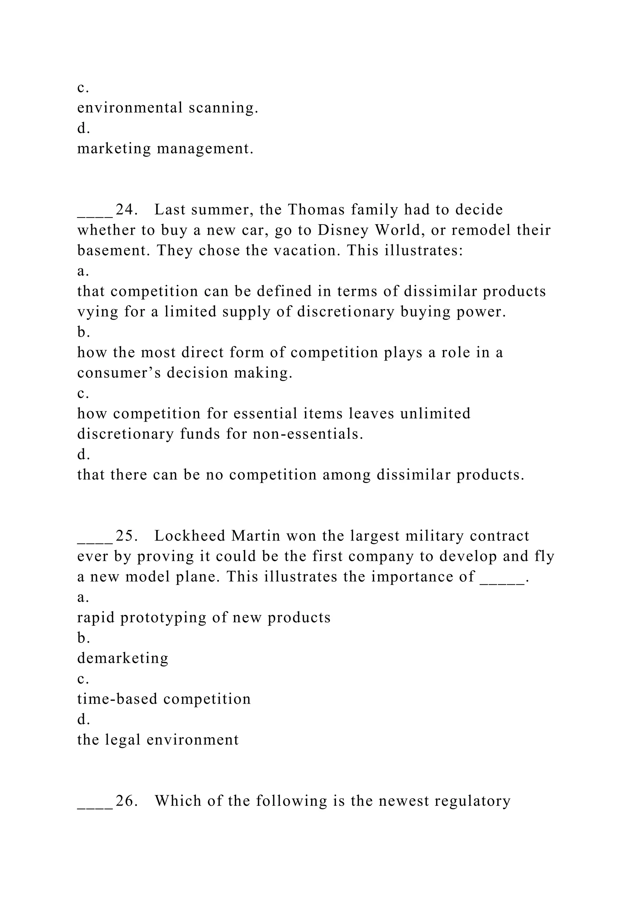 c.
environmental scanning.
d.
marketing management.
____ 24. Last summer, the Thomas family had to decide
whether to buy a new car, go to Disney World, or remodel their
basement. They chose the vacation. This illustrates:
a.
that competition can be defined in terms of dissimilar products
vying for a limited supply of discretionary buying power.
b.
how the most direct form of competition plays a role in a
consumer’s decision making.
c.
how competition for essential items leaves unlimited
discretionary funds for non-essentials.
d.
that there can be no competition among dissimilar products.
____ 25. Lockheed Martin won the largest military contract
ever by proving it could be the first company to develop and fly
a new model plane. This illustrates the importance of _____.
a.
rapid prototyping of new products
b.
demarketing
c.
time-based competition
d.
the legal environment
____ 26. Which of the following is the newest regulatory
 