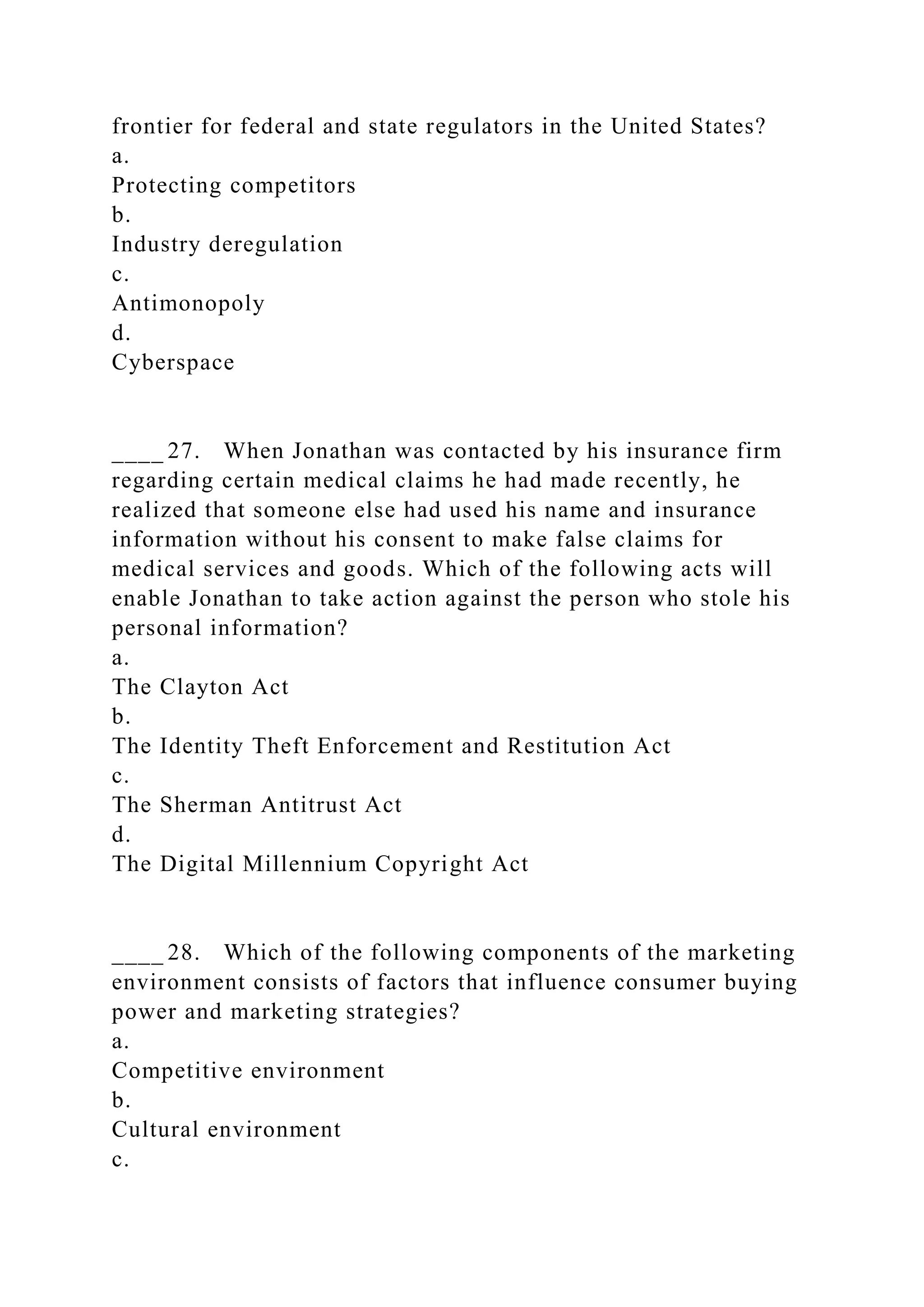 frontier for federal and state regulators in the United States?
a.
Protecting competitors
b.
Industry deregulation
c.
Antimonopoly
d.
Cyberspace
____ 27. When Jonathan was contacted by his insurance firm
regarding certain medical claims he had made recently, he
realized that someone else had used his name and insurance
information without his consent to make false claims for
medical services and goods. Which of the following acts will
enable Jonathan to take action against the person who stole his
personal information?
a.
The Clayton Act
b.
The Identity Theft Enforcement and Restitution Act
c.
The Sherman Antitrust Act
d.
The Digital Millennium Copyright Act
____ 28. Which of the following components of the marketing
environment consists of factors that influence consumer buying
power and marketing strategies?
a.
Competitive environment
b.
Cultural environment
c.
 