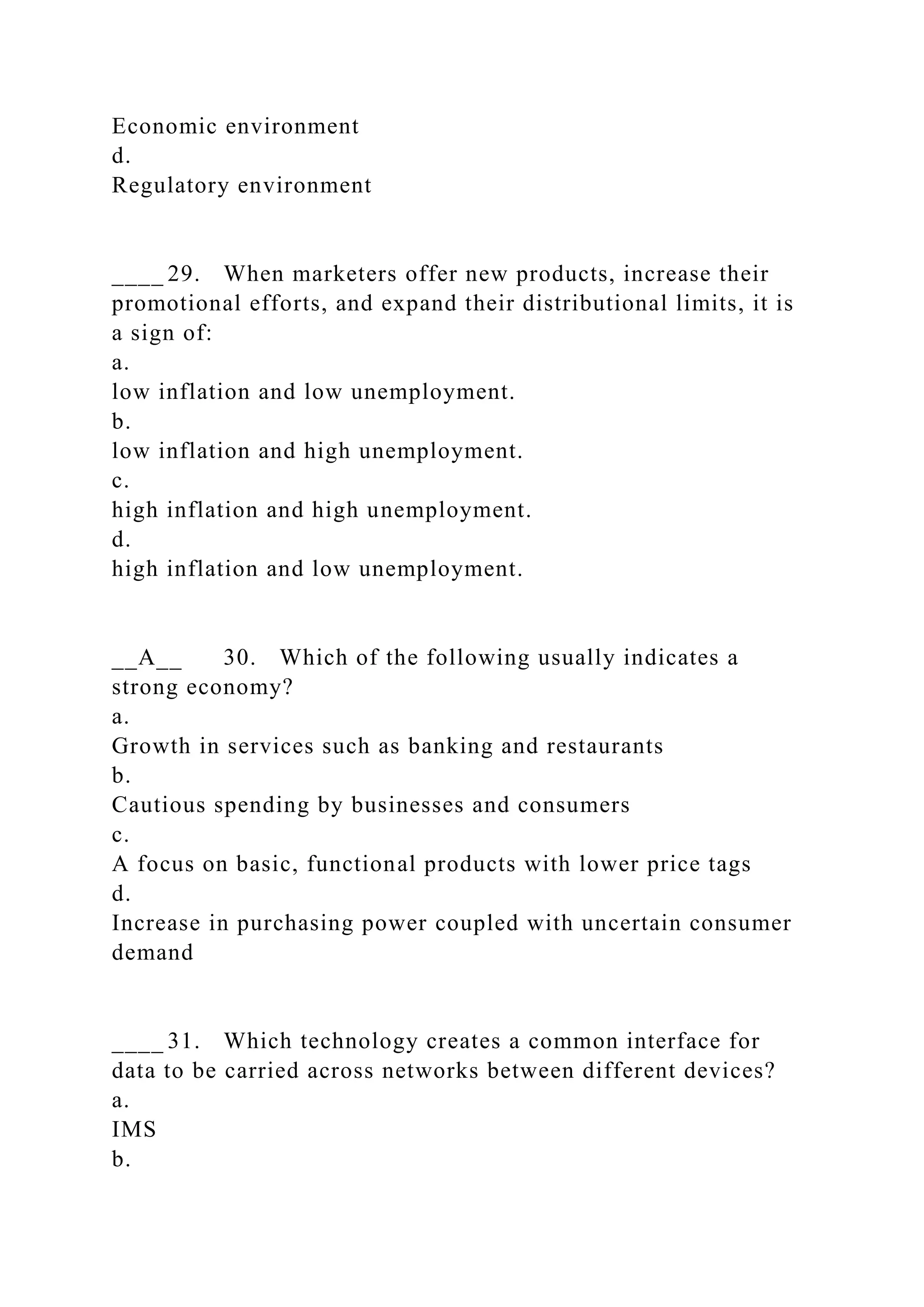 Economic environment
d.
Regulatory environment
____ 29. When marketers offer new products, increase their
promotional efforts, and expand their distributional limits, it is
a sign of:
a.
low inflation and low unemployment.
b.
low inflation and high unemployment.
c.
high inflation and high unemployment.
d.
high inflation and low unemployment.
__A__ 30. Which of the following usually indicates a
strong economy?
a.
Growth in services such as banking and restaurants
b.
Cautious spending by businesses and consumers
c.
A focus on basic, functional products with lower price tags
d.
Increase in purchasing power coupled with uncertain consumer
demand
____ 31. Which technology creates a common interface for
data to be carried across networks between different devices?
a.
IMS
b.
 