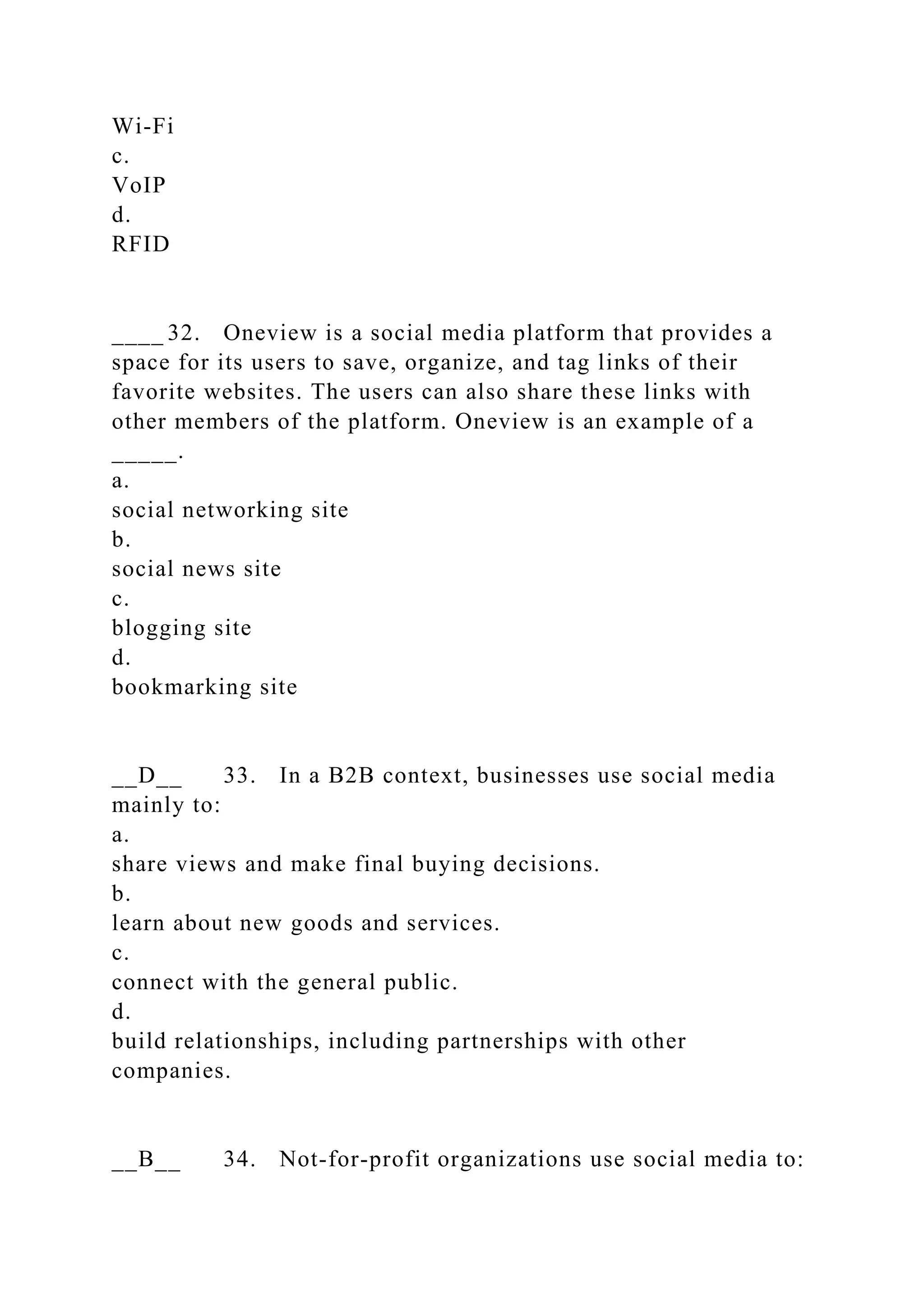 Wi-Fi
c.
VoIP
d.
RFID
____ 32. Oneview is a social media platform that provides a
space for its users to save, organize, and tag links of their
favorite websites. The users can also share these links with
other members of the platform. Oneview is an example of a
_____.
a.
social networking site
b.
social news site
c.
blogging site
d.
bookmarking site
__D__ 33. In a B2B context, businesses use social media
mainly to:
a.
share views and make final buying decisions.
b.
learn about new goods and services.
c.
connect with the general public.
d.
build relationships, including partnerships with other
companies.
__B__ 34. Not-for-profit organizations use social media to:
 