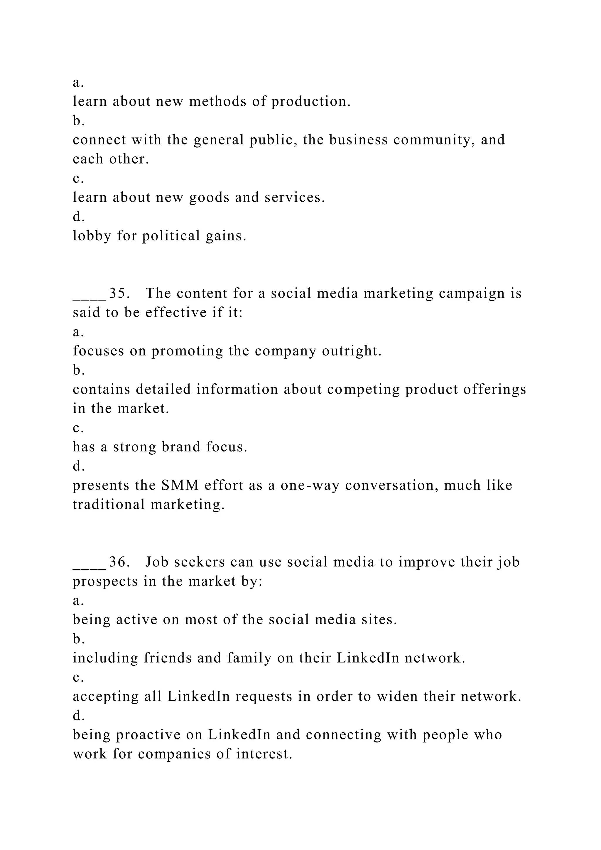 a.
learn about new methods of production.
b.
connect with the general public, the business community, and
each other.
c.
learn about new goods and services.
d.
lobby for political gains.
____ 35. The content for a social media marketing campaign is
said to be effective if it:
a.
focuses on promoting the company outright.
b.
contains detailed information about competing product offerings
in the market.
c.
has a strong brand focus.
d.
presents the SMM effort as a one-way conversation, much like
traditional marketing.
____ 36. Job seekers can use social media to improve their job
prospects in the market by:
a.
being active on most of the social media sites.
b.
including friends and family on their LinkedIn network.
c.
accepting all LinkedIn requests in order to widen their network.
d.
being proactive on LinkedIn and connecting with people who
work for companies of interest.
 
