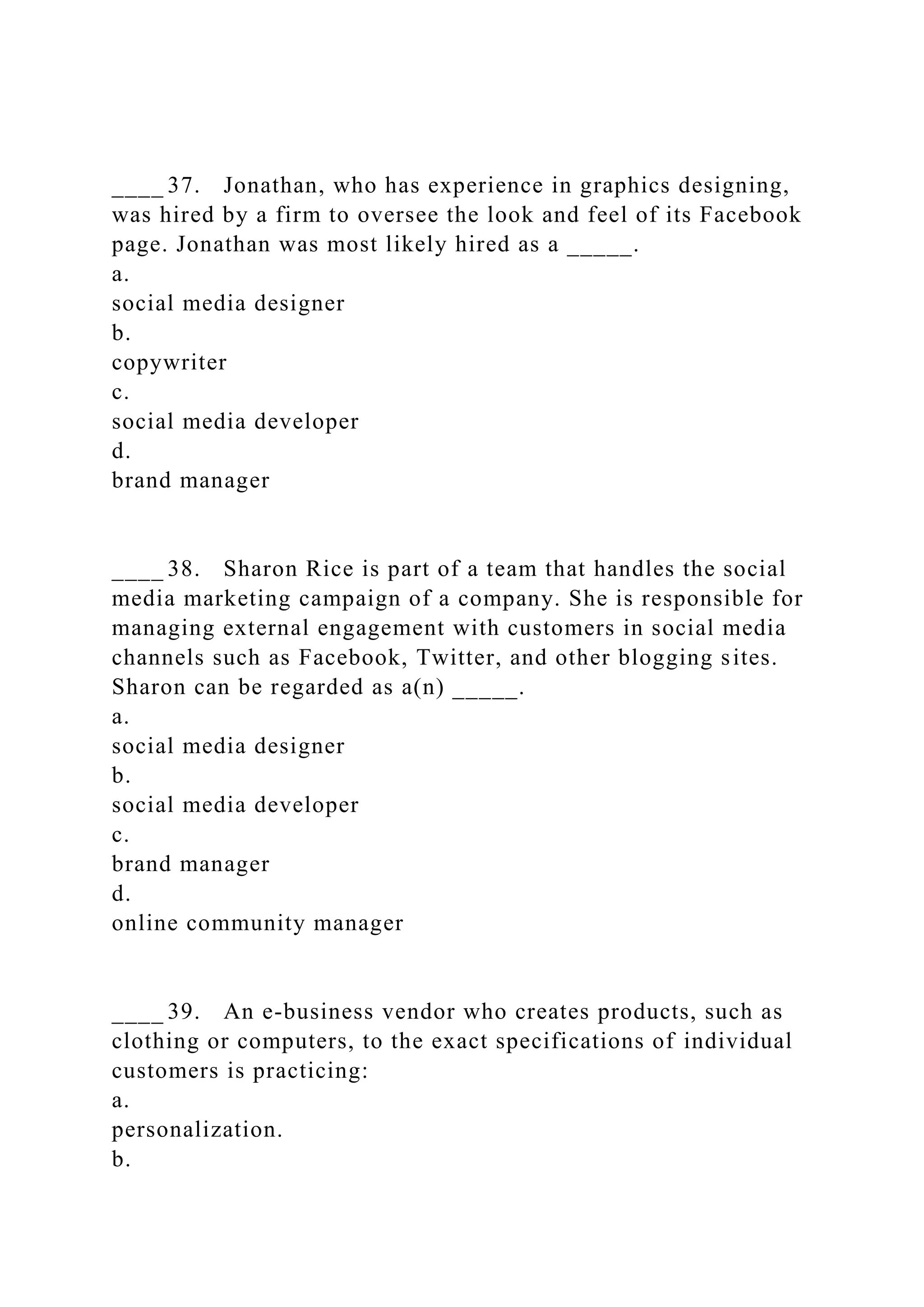 ____ 37. Jonathan, who has experience in graphics designing,
was hired by a firm to oversee the look and feel of its Facebook
page. Jonathan was most likely hired as a _____.
a.
social media designer
b.
copywriter
c.
social media developer
d.
brand manager
____ 38. Sharon Rice is part of a team that handles the social
media marketing campaign of a company. She is responsible for
managing external engagement with customers in social media
channels such as Facebook, Twitter, and other blogging sites.
Sharon can be regarded as a(n) _____.
a.
social media designer
b.
social media developer
c.
brand manager
d.
online community manager
____ 39. An e-business vendor who creates products, such as
clothing or computers, to the exact specifications of individual
customers is practicing:
a.
personalization.
b.
 