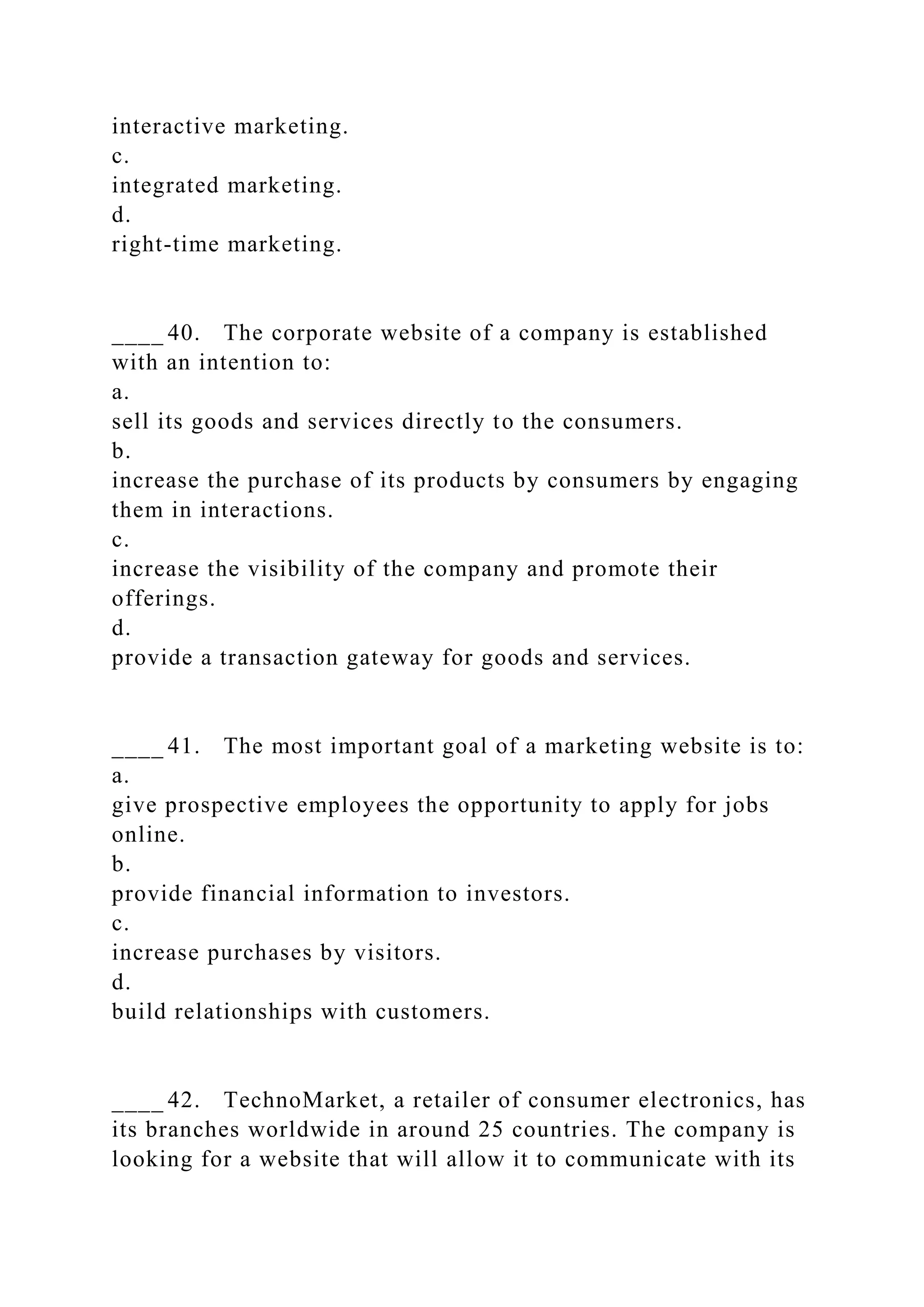 interactive marketing.
c.
integrated marketing.
d.
right-time marketing.
____ 40. The corporate website of a company is established
with an intention to:
a.
sell its goods and services directly to the consumers.
b.
increase the purchase of its products by consumers by engaging
them in interactions.
c.
increase the visibility of the company and promote their
offerings.
d.
provide a transaction gateway for goods and services.
____ 41. The most important goal of a marketing website is to:
a.
give prospective employees the opportunity to apply for jobs
online.
b.
provide financial information to investors.
c.
increase purchases by visitors.
d.
build relationships with customers.
____ 42. TechnoMarket, a retailer of consumer electronics, has
its branches worldwide in around 25 countries. The company is
looking for a website that will allow it to communicate with its
 
