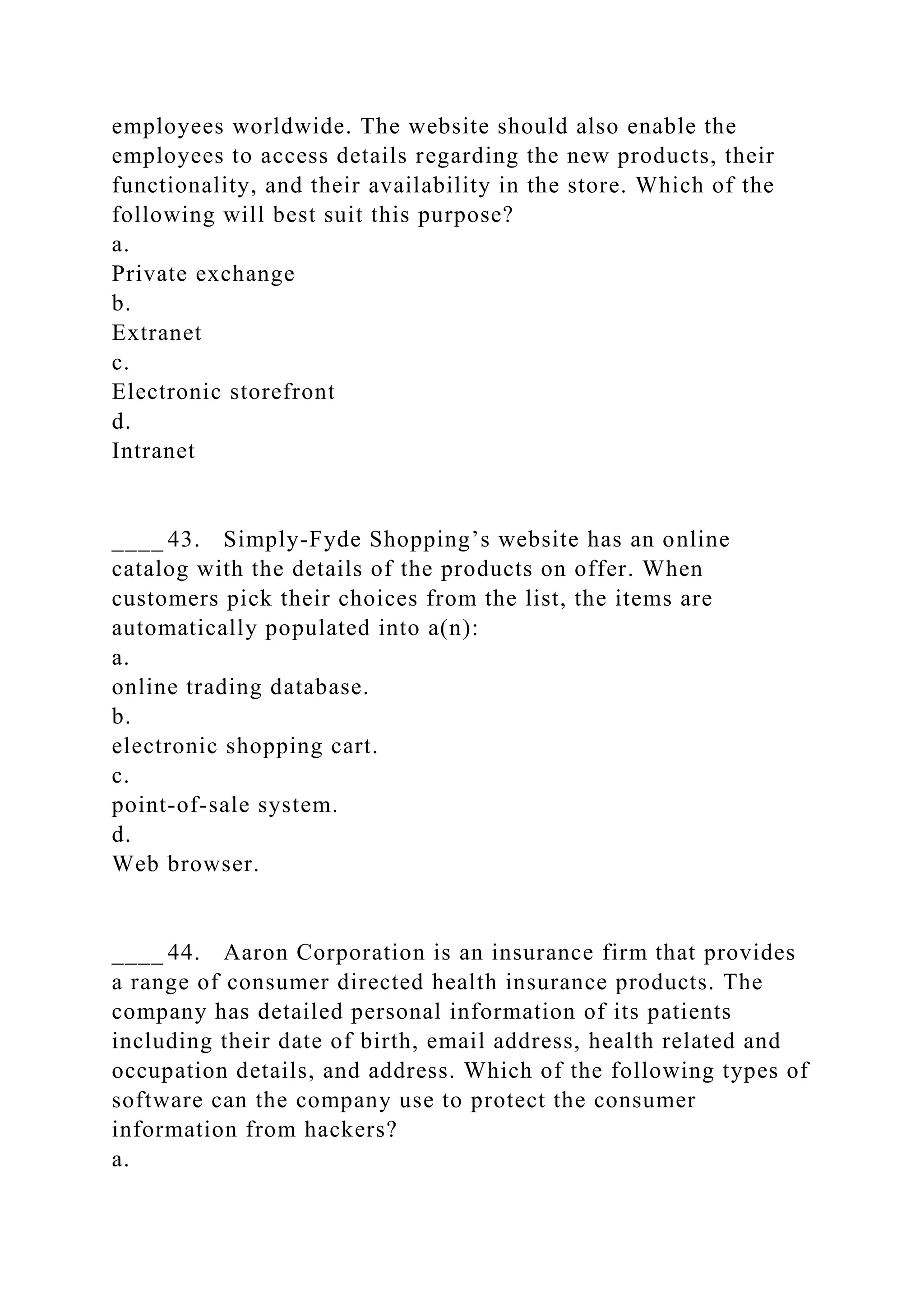 employees worldwide. The website should also enable the
employees to access details regarding the new products, their
functionality, and their availability in the store. Which of the
following will best suit this purpose?
a.
Private exchange
b.
Extranet
c.
Electronic storefront
d.
Intranet
____ 43. Simply-Fyde Shopping’s website has an online
catalog with the details of the products on offer. When
customers pick their choices from the list, the items are
automatically populated into a(n):
a.
online trading database.
b.
electronic shopping cart.
c.
point-of-sale system.
d.
Web browser.
____ 44. Aaron Corporation is an insurance firm that provides
a range of consumer directed health insurance products. The
company has detailed personal information of its patients
including their date of birth, email address, health related and
occupation details, and address. Which of the following types of
software can the company use to protect the consumer
information from hackers?
a.
 