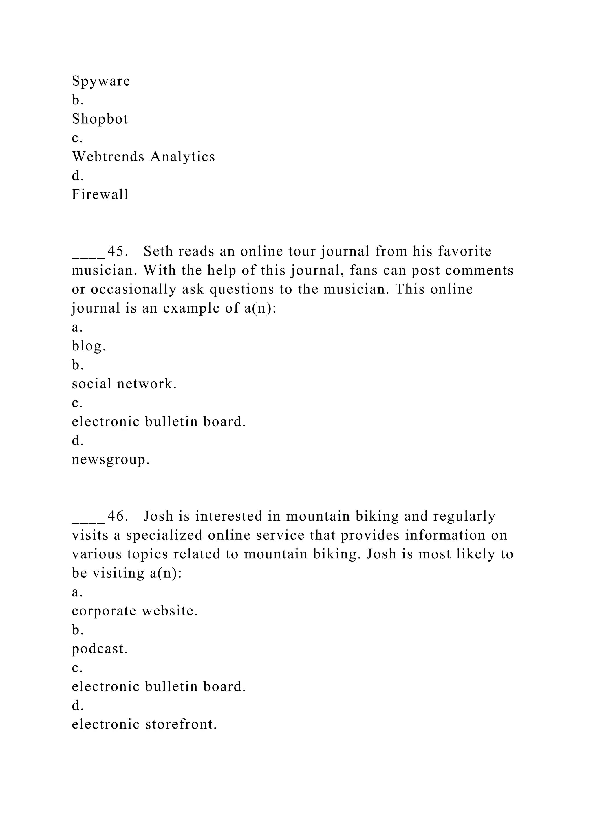 Spyware
b.
Shopbot
c.
Webtrends Analytics
d.
Firewall
____ 45. Seth reads an online tour journal from his favorite
musician. With the help of this journal, fans can post comments
or occasionally ask questions to the musician. This online
journal is an example of a(n):
a.
blog.
b.
social network.
c.
electronic bulletin board.
d.
newsgroup.
____ 46. Josh is interested in mountain biking and regularly
visits a specialized online service that provides information on
various topics related to mountain biking. Josh is most likely to
be visiting a(n):
a.
corporate website.
b.
podcast.
c.
electronic bulletin board.
d.
electronic storefront.
 