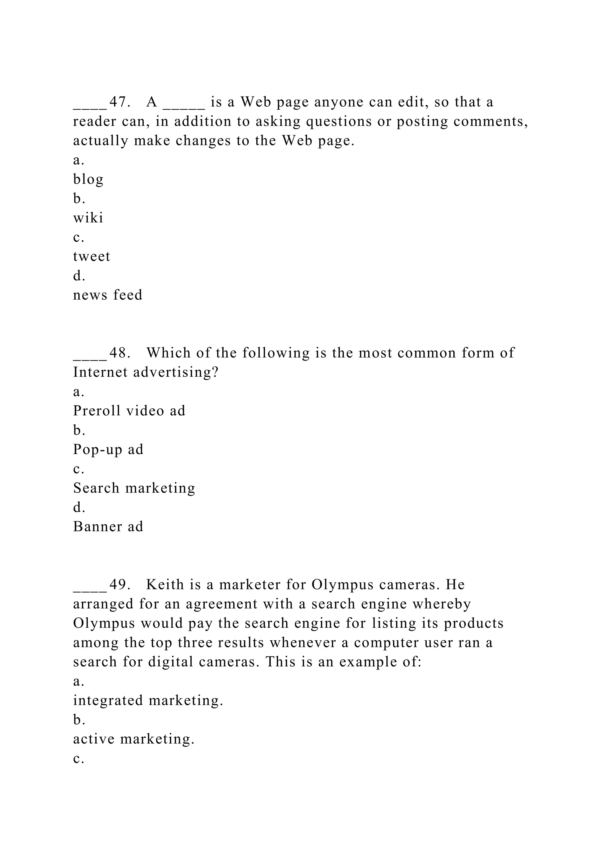 ____ 47. A _____ is a Web page anyone can edit, so that a
reader can, in addition to asking questions or posting comments,
actually make changes to the Web page.
a.
blog
b.
wiki
c.
tweet
d.
news feed
____ 48. Which of the following is the most common form of
Internet advertising?
a.
Preroll video ad
b.
Pop-up ad
c.
Search marketing
d.
Banner ad
____ 49. Keith is a marketer for Olympus cameras. He
arranged for an agreement with a search engine whereby
Olympus would pay the search engine for listing its products
among the top three results whenever a computer user ran a
search for digital cameras. This is an example of:
a.
integrated marketing.
b.
active marketing.
c.
 