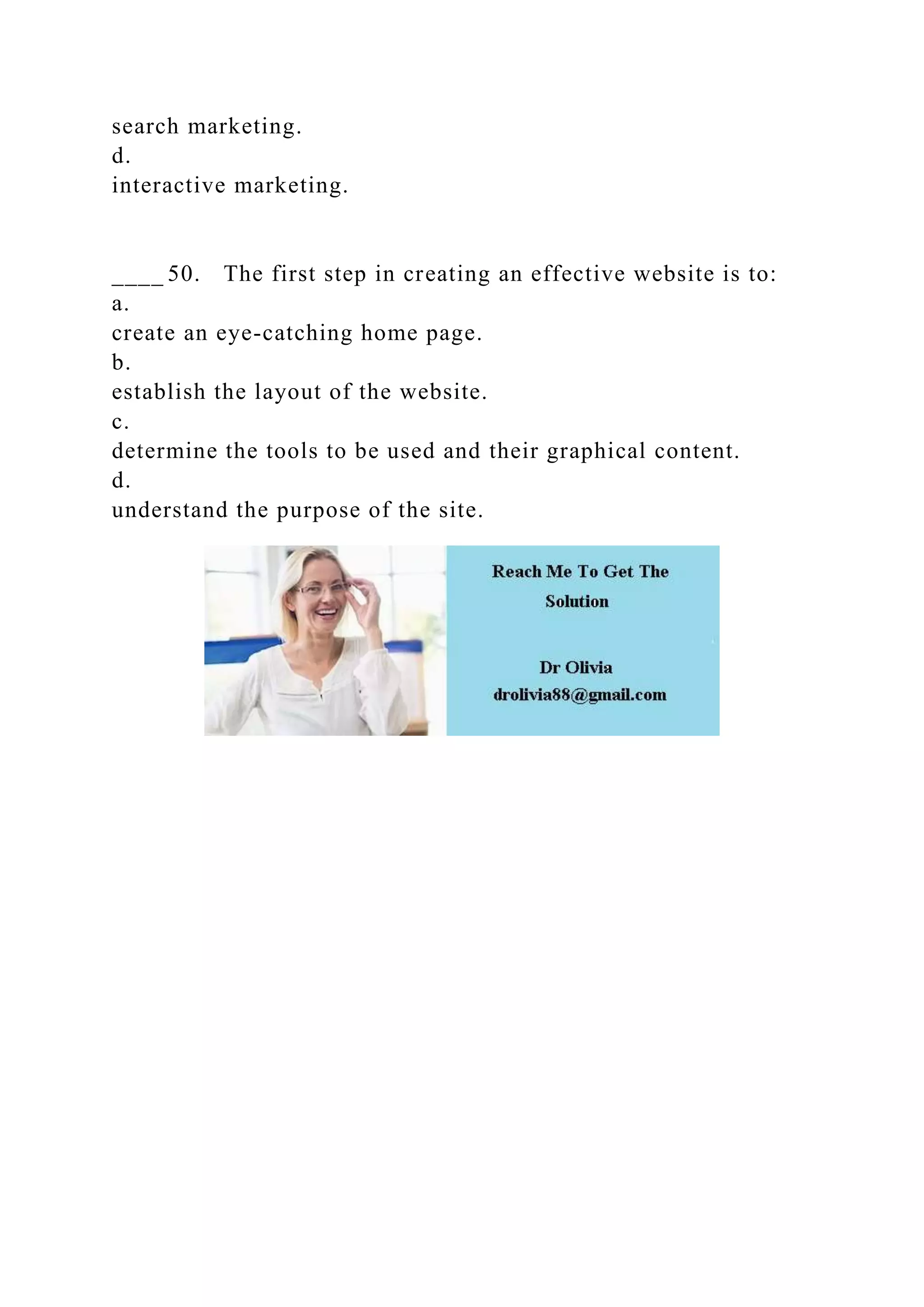 search marketing.
d.
interactive marketing.
____ 50. The first step in creating an effective website is to:
a.
create an eye-catching home page.
b.
establish the layout of the website.
c.
determine the tools to be used and their graphical content.
d.
understand the purpose of the site.
 