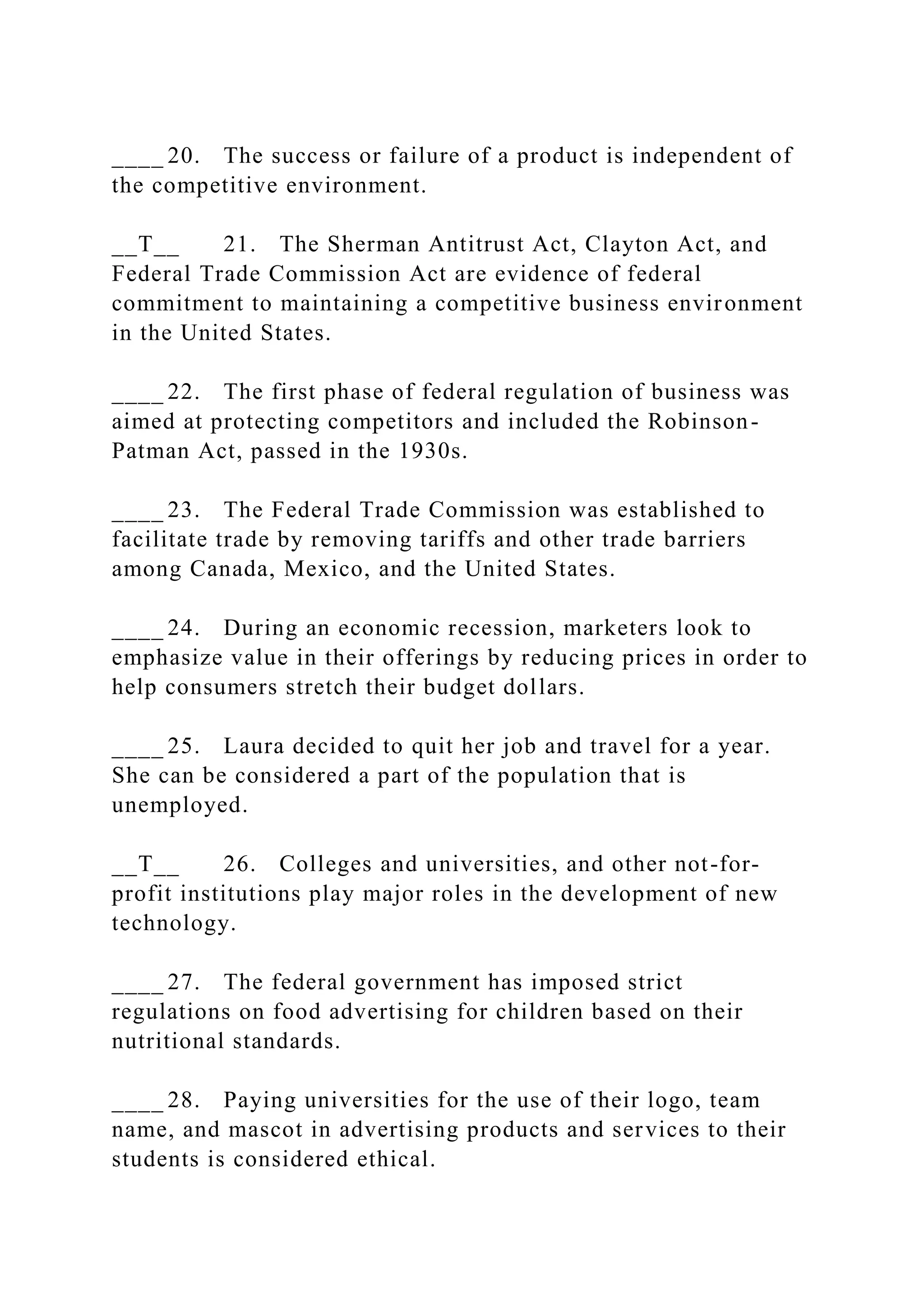 ____ 20. The success or failure of a product is independent of
the competitive environment.
__T__ 21. The Sherman Antitrust Act, Clayton Act, and
Federal Trade Commission Act are evidence of federal
commitment to maintaining a competitive business environment
in the United States.
____ 22. The first phase of federal regulation of business was
aimed at protecting competitors and included the Robinson-
Patman Act, passed in the 1930s.
____ 23. The Federal Trade Commission was established to
facilitate trade by removing tariffs and other trade barriers
among Canada, Mexico, and the United States.
____ 24. During an economic recession, marketers look to
emphasize value in their offerings by reducing prices in order to
help consumers stretch their budget dollars.
____ 25. Laura decided to quit her job and travel for a year.
She can be considered a part of the population that is
unemployed.
__T__ 26. Colleges and universities, and other not-for-
profit institutions play major roles in the development of new
technology.
____ 27. The federal government has imposed strict
regulations on food advertising for children based on their
nutritional standards.
____ 28. Paying universities for the use of their logo, team
name, and mascot in advertising products and services to their
students is considered ethical.
 