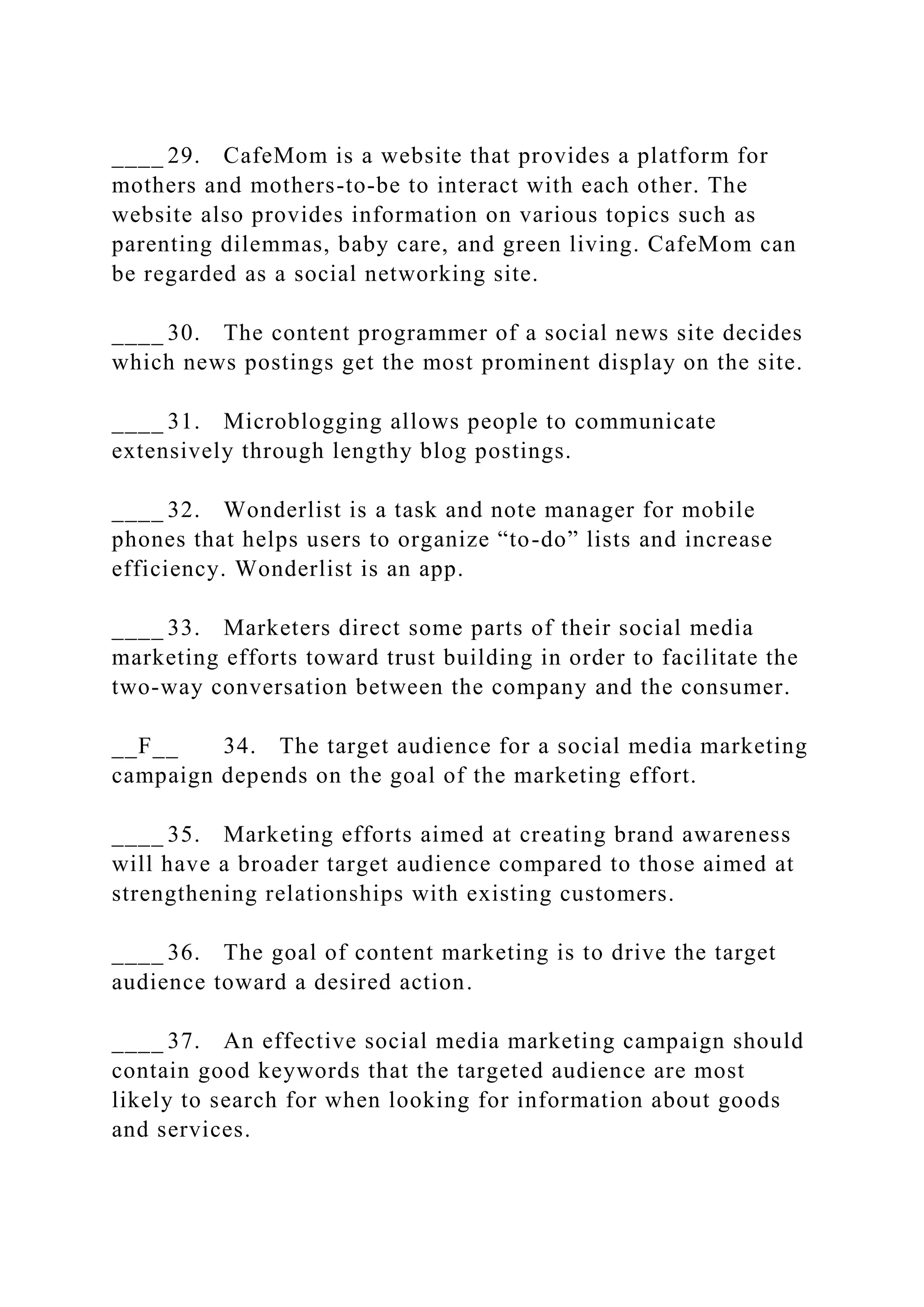 ____ 29. CafeMom is a website that provides a platform for
mothers and mothers-to-be to interact with each other. The
website also provides information on various topics such as
parenting dilemmas, baby care, and green living. CafeMom can
be regarded as a social networking site.
____ 30. The content programmer of a social news site decides
which news postings get the most prominent display on the site.
____ 31. Microblogging allows people to communicate
extensively through lengthy blog postings.
____ 32. Wonderlist is a task and note manager for mobile
phones that helps users to organize “to-do” lists and increase
efficiency. Wonderlist is an app.
____ 33. Marketers direct some parts of their social media
marketing efforts toward trust building in order to facilitate the
two-way conversation between the company and the consumer.
__F__ 34. The target audience for a social media marketing
campaign depends on the goal of the marketing effort.
____ 35. Marketing efforts aimed at creating brand awareness
will have a broader target audience compared to those aimed at
strengthening relationships with existing customers.
____ 36. The goal of content marketing is to drive the target
audience toward a desired action.
____ 37. An effective social media marketing campaign should
contain good keywords that the targeted audience are most
likely to search for when looking for information about goods
and services.
 
