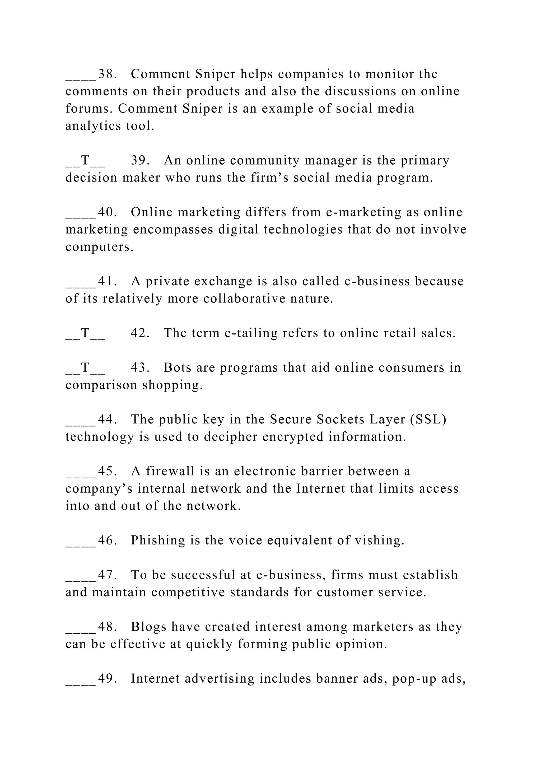 ____ 38. Comment Sniper helps companies to monitor the
comments on their products and also the discussions on online
forums. Comment Sniper is an example of social media
analytics tool.
__T__ 39. An online community manager is the primary
decision maker who runs the firm’s social media program.
____ 40. Online marketing differs from e-marketing as online
marketing encompasses digital technologies that do not involve
computers.
____ 41. A private exchange is also called c-business because
of its relatively more collaborative nature.
__T__ 42. The term e-tailing refers to online retail sales.
__T__ 43. Bots are programs that aid online consumers in
comparison shopping.
____ 44. The public key in the Secure Sockets Layer (SSL)
technology is used to decipher encrypted information.
____ 45. A firewall is an electronic barrier between a
company’s internal network and the Internet that limits access
into and out of the network.
____ 46. Phishing is the voice equivalent of vishing.
____ 47. To be successful at e-business, firms must establish
and maintain competitive standards for customer service.
____ 48. Blogs have created interest among marketers as they
can be effective at quickly forming public opinion.
____ 49. Internet advertising includes banner ads, pop-up ads,
 
