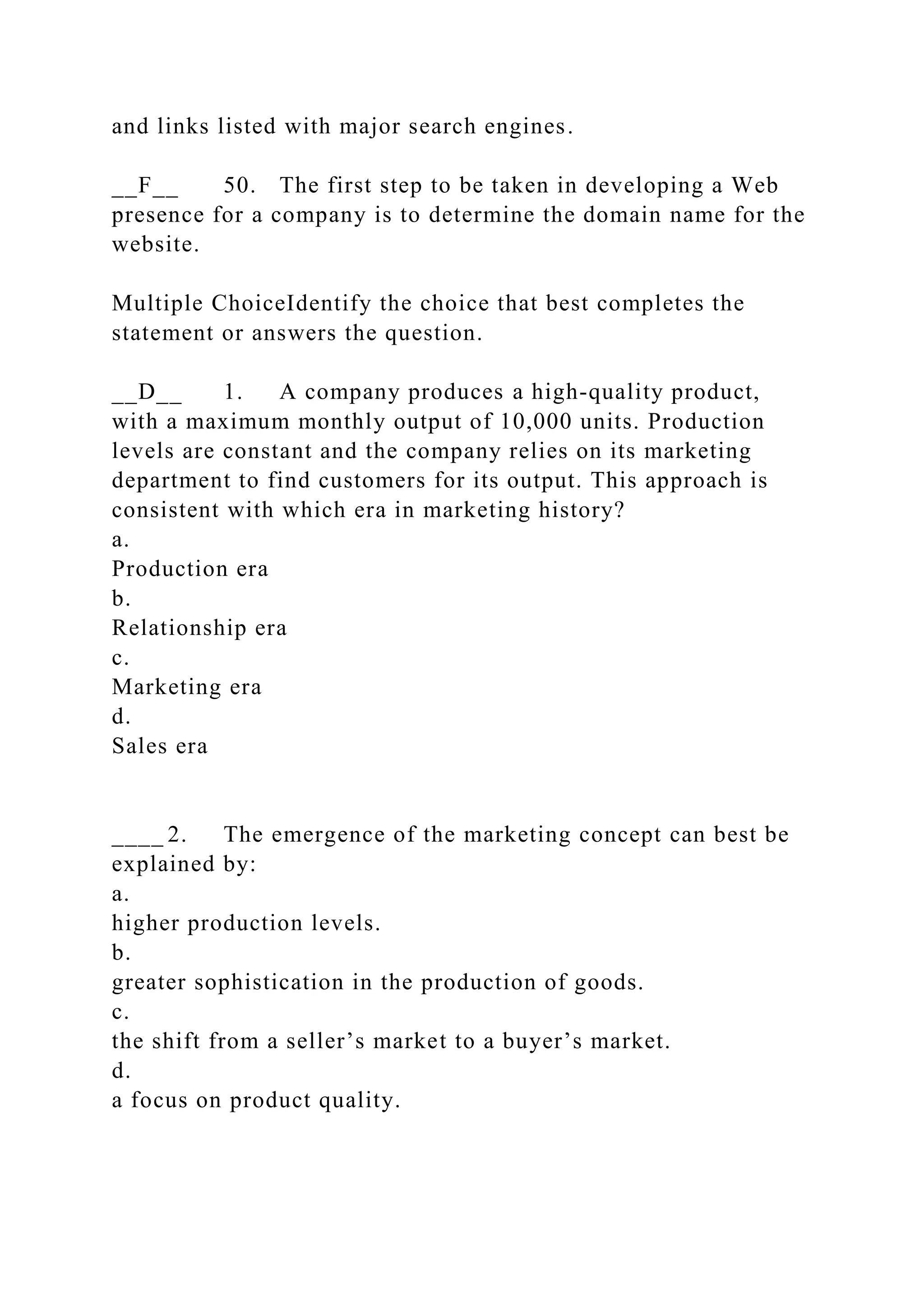 and links listed with major search engines.
__F__ 50. The first step to be taken in developing a Web
presence for a company is to determine the domain name for the
website.
Multiple ChoiceIdentify the choice that best completes the
statement or answers the question.
__D__ 1. A company produces a high-quality product,
with a maximum monthly output of 10,000 units. Production
levels are constant and the company relies on its marketing
department to find customers for its output. This approach is
consistent with which era in marketing history?
a.
Production era
b.
Relationship era
c.
Marketing era
d.
Sales era
____ 2. The emergence of the marketing concept can best be
explained by:
a.
higher production levels.
b.
greater sophistication in the production of goods.
c.
the shift from a seller’s market to a buyer’s market.
d.
a focus on product quality.
 