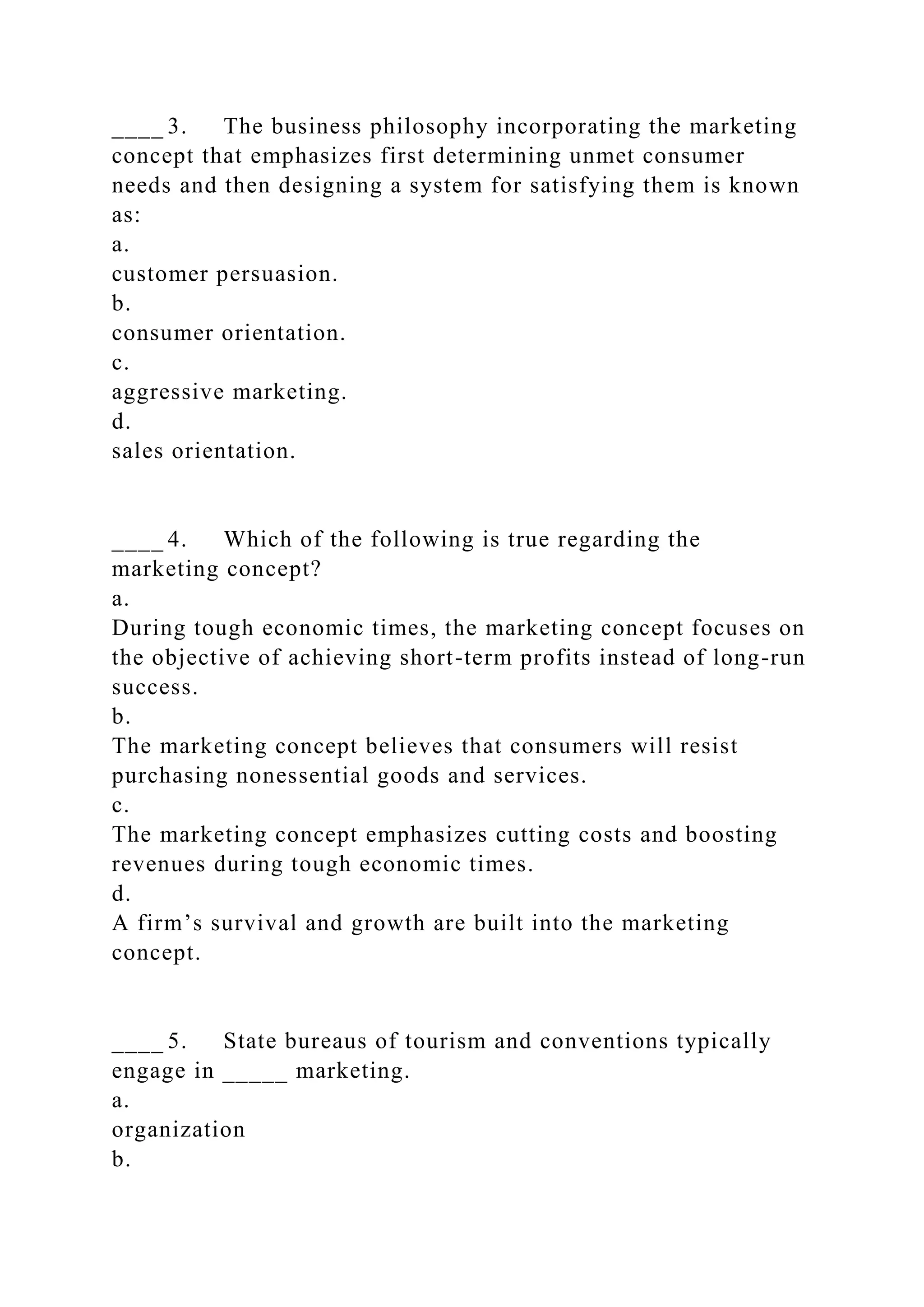 ____ 3. The business philosophy incorporating the marketing
concept that emphasizes first determining unmet consumer
needs and then designing a system for satisfying them is known
as:
a.
customer persuasion.
b.
consumer orientation.
c.
aggressive marketing.
d.
sales orientation.
____ 4. Which of the following is true regarding the
marketing concept?
a.
During tough economic times, the marketing concept focuses on
the objective of achieving short-term profits instead of long-run
success.
b.
The marketing concept believes that consumers will resist
purchasing nonessential goods and services.
c.
The marketing concept emphasizes cutting costs and boosting
revenues during tough economic times.
d.
A firm’s survival and growth are built into the marketing
concept.
____ 5. State bureaus of tourism and conventions typically
engage in _____ marketing.
a.
organization
b.
 