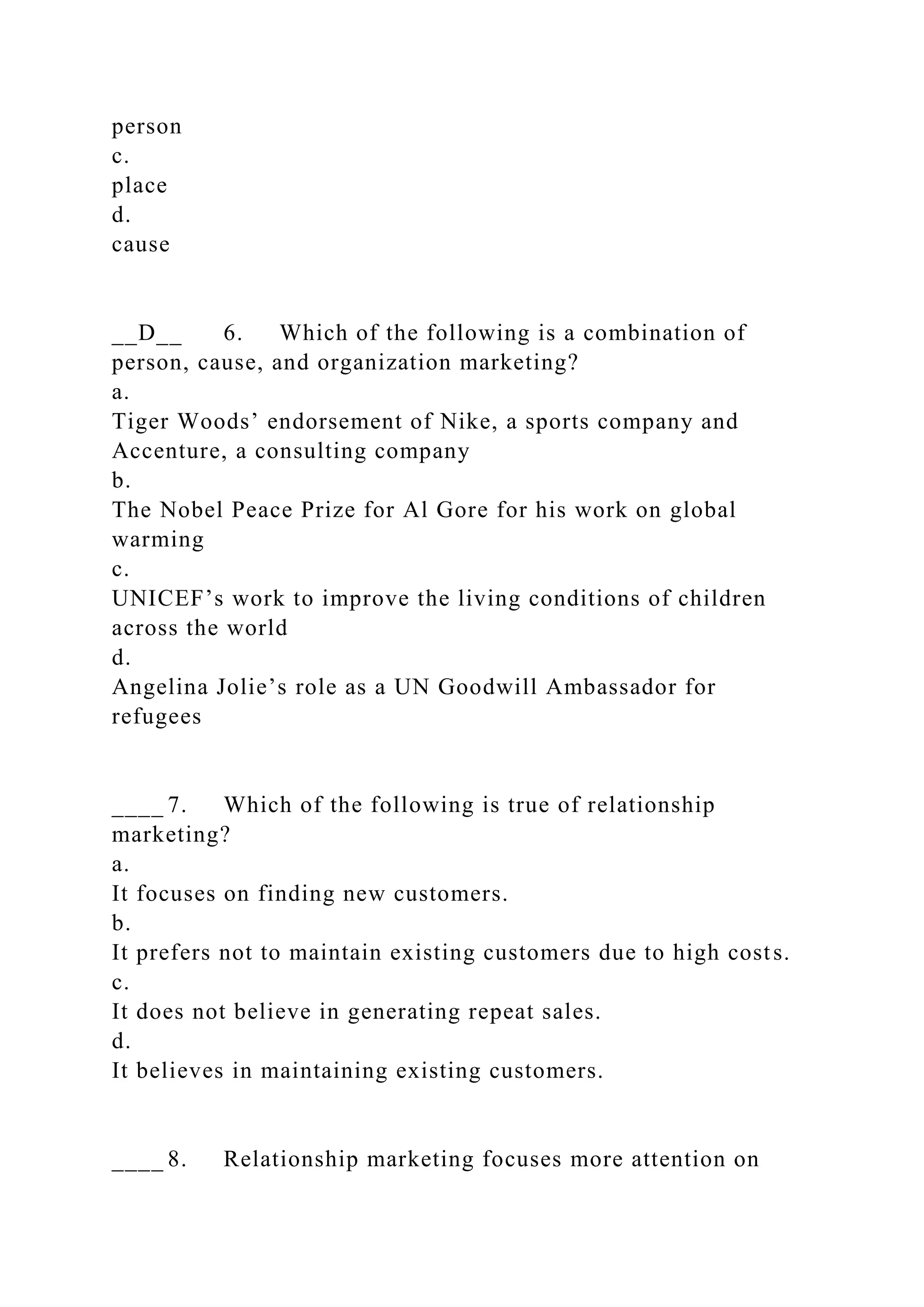 person
c.
place
d.
cause
__D__ 6. Which of the following is a combination of
person, cause, and organization marketing?
a.
Tiger Woods’ endorsement of Nike, a sports company and
Accenture, a consulting company
b.
The Nobel Peace Prize for Al Gore for his work on global
warming
c.
UNICEF’s work to improve the living conditions of children
across the world
d.
Angelina Jolie’s role as a UN Goodwill Ambassador for
refugees
____ 7. Which of the following is true of relationship
marketing?
a.
It focuses on finding new customers.
b.
It prefers not to maintain existing customers due to high costs.
c.
It does not believe in generating repeat sales.
d.
It believes in maintaining existing customers.
____ 8. Relationship marketing focuses more attention on
 