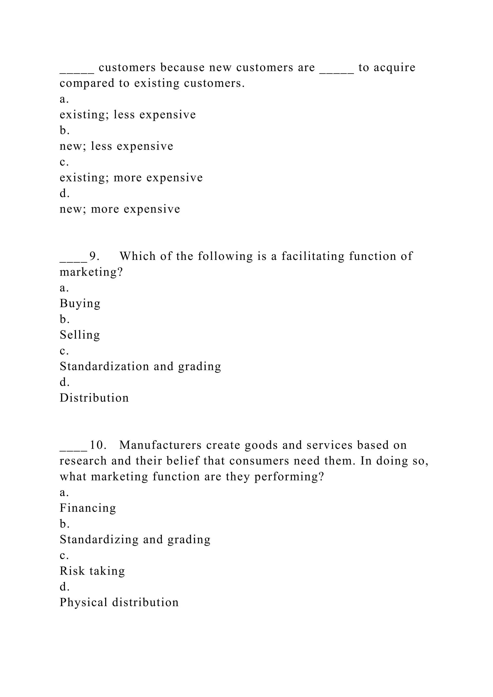 _____ customers because new customers are _____ to acquire
compared to existing customers.
a.
existing; less expensive
b.
new; less expensive
c.
existing; more expensive
d.
new; more expensive
____ 9. Which of the following is a facilitating function of
marketing?
a.
Buying
b.
Selling
c.
Standardization and grading
d.
Distribution
____ 10. Manufacturers create goods and services based on
research and their belief that consumers need them. In doing so,
what marketing function are they performing?
a.
Financing
b.
Standardizing and grading
c.
Risk taking
d.
Physical distribution
 