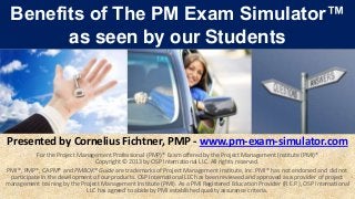 Benefits of The PM Exam Simulator™
       as seen by our Students




Presented by Cornelius Fichtner, PMP - www.pm-exam-simulator.com
           For the Project Management Professional (PMP)® Exam offered by the Project Management Institute (PMI)®
                                 Copyright © 2013 by OSP International LLC. All rights reserved.
PMI®, PMP®, CAPM® and PMBOK® Guide are trademarks of Project Management Institute, Inc. PMI® has not endorsed and did not
 participate in the development of our products. OSP International LLC has been reviewed and approved as a provider of project
management training by the Project Management Institute (PMI). As a PMI Registered Education Provider (R.E.P.), OSP International
                              LLC has agreed to abide by PMI established quality assurance criteria.
 