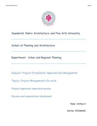 Project Management Page 1
Jawaharlal Nehru Architecture and Fine Arts University
School of Planning and Architecture
Department- Urban and Regional Planning
Subject- Project Formulation, Appraisal and Management
Topics- Project Management Life cycle
Project appraisal important points
Income and expenditure statement
Name- Adithya A
Roll No- 17011BA001
 