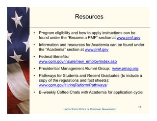 Resources

•   Program eligibility and how to apply instructions can be
    found under the “Become a PMF” section at www pmf gov
                      Become PMF                  www.pmf.gov
•   Information and resources for Academia can be found under
    the “Academia” section at www.pmf.gov
•   Federal Benefits:
    www.opm.gov/insure/new_employ/index.asp
•   Presidential Management Alumni Group: www pmag org
                                          www.pmag.org
•   Pathways for Students and Recent Graduates (to include a
    copy of the regulations and fact sheets):
    www.opm.gov/HiringReform/Pathways/
•   Bi-weekly Coffee Chats with Academia for application cycle


                                                           17
 