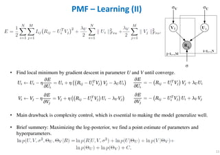 • Find local minimum by gradient descent in parameter U and V until converge.
• Main drawback is complexity control, which is essential to making the model generalize well.
• Brief summery: Maximizing the log-posterior, we find a point estimate of parameters and
hyperparameters.
11
PMF – Learning (II)
 