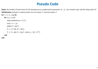 14
: the number of latent factor , the learning rata , regularization parameters , , max iteration step, and the rating matrix
: Initialize a random matrix for user matrix and
U VD R
U
λη λInput
Initialization
= 1, 2,...step
( , , ) in
make prediction
error
update and
(1 )
(1 )
item matrix
T
i j
i j
i U i ij j
j V
t
u i r R
pr U V
e r pr
U V
U U e V
V
V
ηλ η
ηλ
=
= −
← − +
← −
for do
for
where T
j ij i ij ij i jV e U e R U Vη+ = −
end
end
Pseudo Code
 