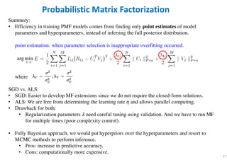 17
Summery:
• Efficiency in training PMF models comes from finding only point estimates of model
parameters and hyperparameters, instead of inferring the full posterior distribution.
point estimation: when parameter selection is inappropriate overfitting occurred.
where
SGD vs. ALS:
• SGD: Easier to develop MF extensions since we do not require the closed-form solutions.
• ALS: We are free from determining the learning rate ߟ and allows parallel computing.
• Drawback for both:
• Regularization parameters ߣ need careful tuning using validation. And we have to run MF
for multiple times (poor complexity control).
• Fully Bayesian approach, we would put hyperpriors over the hyperparameters and resort to
MCMC methods to perform inference.
• Pros: increase in predictive accuracy.
• Cons: computationally more expensive.
Probabilistic Matrix Factorization
,
arg min
U V
 