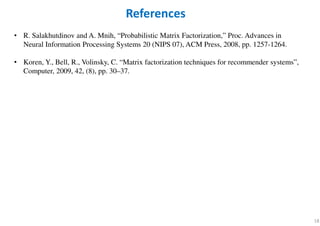 18
• R. Salakhutdinov and A. Mnih, “Probabilistic Matrix Factorization,” Proc. Advances in
Neural Information Processing Systems 20 (NIPS 07), ACM Press, 2008, pp. 1257-1264.
• Koren, Y., Bell, R., Volinsky, C. “Matrix factorization techniques for recommender systems”,
Computer, 2009, 42, (8), pp. 30–37.
References
 