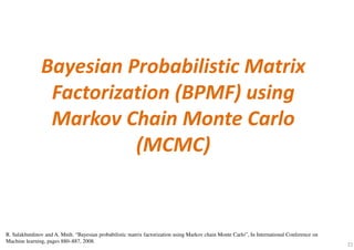 21
Bayesian Probabilistic Matrix
Factorization (BPMF) using
Markov Chain Monte Carlo
(MCMC)
R. Salakhutdinov and A. Mnih. “Bayesian probabilistic matrix factorization using Markov chain Monte Carlo”, In International Conference on
Machine learning, pages 880–887, 2008.
 