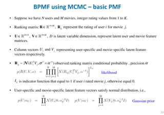 23
BPMF using MCMC – basic PMF
• Suppose we have N users and M movies, integer rating values from 1 to K.
• Ranking matrix:
• , represent latent user and movie feature
matrices.
• Column vectors representing user-specific and movie-specific latent feature
vectors respectively.
• observed ranking matrix conditional probability , precision
is indicator function that equal to 1 if user i rated movie j, otherwise equal 0.
• User-specific and movie-specific latent feature vectors satisfy normal distribution, i.e.,
, represent the rating of user for movie .N M
ij i j×
∈R Rℝ
, , is latent variable dimension.D N D M
D× ×
∈ ∈U Vℝ ℝ
andi jU V
2 1
~ ( , )T
ij i jU V σ α−
=R NNNN
likelihood
ijI
Gaussian prior
α
 