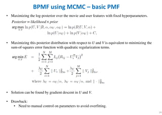 • Maximizing the log-posterior over the movie and user features with fixed hyperparameters.
• Maximizing this posterior distribution with respect to U and V is equivalent to minimizing the
sum-of-squares error function with quadratic regularization terms.
• Solution can be found by gradient descent in U and V.
• Drawback:
• Need to manual control on parameters to avoid overfitting.
24
BPMF using MCMC – basic PMF
Posterior likelihood prior∝ ×
,
arg max
U V
,
arg min
U V
 