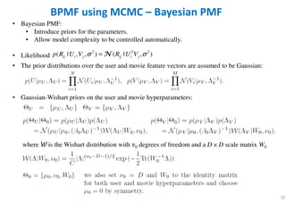 25
BPMF using MCMC – Bayesian PMF
• The prior distributions over the user and movie feature vectors are assumed to be Gaussian:
• Gaussian-Wishart priors on the user and movie hyperparameters:
where W is the Wishart distribution with ߥ0 degrees of freedom and a D × D scale matrix W0
• Bayesian PMF:
• Introduce priors for the parameters.
• Allow model complexity to be controlled automatically.
• Likelihood
2 2
( | , , ) ( | , )T
ij i j ij i jp R U V R U Vσ σ= NNNN
 