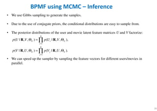 28
• We use Gibbs sampling to generate the samples.
• Due to the use of conjugate priors, the conditional distributions are easy to sample from.
• The posterior distributions of the user and movie latent feature matrices U and V factorize:
• We can speed up the sampler by sampling the feature vectors for different users/movies in
parallel.
BPMF using MCMC – Inference
1
1
( | , , ) ( | , , ),
( | , , ) ( | , , ).
N
U i U
i
N
U j V
j
p U V p U V
p V U p V U
=
=
Θ = Θ
Θ = Θ
∏
∏
R R
R R
 
