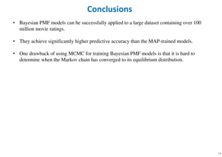 34
• Bayesian PMF models can be successfully applied to a large dataset containing over 100
million movie ratings.
• They achieve significantly higher predictive accuracy than the MAP-trained models.
• One drawback of using MCMC for training Bayesian PMF models is that it is hard to
determine when the Markov chain has converged to its equilibrium distribution.
Conclusions
 