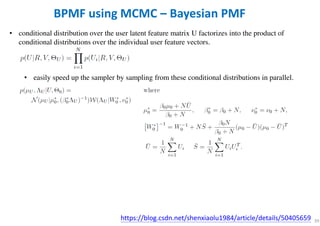 39
BPMF using MCMC – Bayesian PMF
• conditional distribution over the user latent feature matrix U factorizes into the product of
conditional distributions over the individual user feature vectors.
• easily speed up the sampler by sampling from these conditional distributions in parallel.
https://blog.csdn.net/shenxiaolu1984/article/details/50405659
 