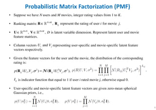 6
Probabilistic Matrix Factorization (PMF)
• Suppose we have N users and M movies, integer rating values from 1 to K.
• Ranking matrix:
• Represent latent user and movie
feature matrices.
• Column vectors representing user-specific and movie-specific latent feature
vectors respectively.
• Given the feature vectors for the user and the movie, the distribution of the corresponding
rating is:
is indicator function that equal to 1 if user i rated movie j, otherwise equal 0.
• User-specific and movie-specific latent feature vectors are given zero-mean spherical
Gaussian priors, i.e.,
, represent the rating of user for movie .N M
ij i j×
∈R Rℝ
, , is latent variable dimension.D N D M
D× ×
∈ ∈U Vℝ ℝ
andi jU V
2 2
( | ) | , ), ( ,, T
i ijj ji ijp UU V V σσ =R RNNNN
ijI
 
