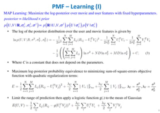 • The log of the posterior distribution over the user and movie features is given by
• Where C is a constant that does not depend on the parameters.
• Maximum log-posterior probability equivalence to minimizing sum-of-square-errors objective
function with quadratic regularization terms:
• Limit the range of prediction then apply a logistic function g(.) to the mean of Gaussian
functions
9
PMF – Learning (I)
( ) ( ) ( ) ( )2 2 2 2 2 2
MAP Learning: Maximize the log-posterior over movie and user features with fixed hyperparameters.
, | , , , | , , | |U V U V
posterior likelihood prior
p U V p U V p U p Vσ σ σ σ σ σ
∝ ×
∝R R
 