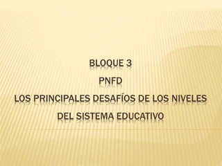 BLOQUE 3
PNFD
LOS PRINCIPALES DESAFÍOS DE LOS NIVELES
DEL SISTEMA EDUCATIVO
 